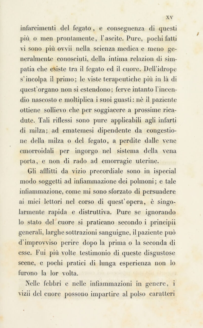 infarcimenti del fegato , e conseguenza di questi più o men prontamente, l’ascite. Pure, pochi fatti vi sono più ovvii nella scienza medica e meno ge- neralmente conosciuti, della intima relazion di sim- patia che esiste tra il fegato ed il cuore. Delfidrope s’ incolpa il primo ; le viste terapeutiche più in là di quest’organo non si estendono; ferve intanto l’incen- dio nascosto e moltiplica i suoi guasti : nè il paziente ottiene sollievo che per soggiacere a prossime rica- dute. Tali riflessi sono pure applicabili agli infarti di milza; ad ematemesi dipendente da congestio- ne della milza o del fegato, a perdite dalle vene emorroidali per ingorgo nel sistema della vena porta, e non di rado ad emorragie uterine. Gli afflitti da vizio precordiale sono in ispecial modo soggetti ad infiammazione dei polmoni ; e tale infiammazione, come mi sono sforzato di persuadere ai miei lettori nel corso di quest’ opera, è singo- larmente rapida e distruttiva. Pure se ignorando lo stato del cuore si praticano secondo i principii generali, larghe sottrazioni sanguigne, il paziente può d’improvviso perire dopo la prima o la seconda di esse. Fui più volte testimonio di queste disgustose scene, e pochi pratici di lunga esperienza non lo furono la lor volta. Nelle febbri e nelle infiammazioni in genere, i vizii del cuore possono impartire al polso caratteri