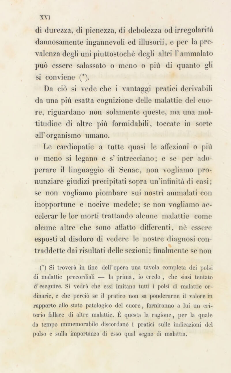 di durezza, di pienezza, di debolezza od irregolarità dannosamente ingannevoli ed illusorii, c per la pre- valenza degli uni piuttostocliè degli altri l’ammalato può essere salassato o meno o più di quanto gli si conviene (*). Da ciò si vede che i vantaggi pratici derivabili da una più esatta cognizione delle malattie del cuo- re, riguardano non solamente queste, ma una mol- titudine di altre più formidabili, toccate in sorte alb organismo umano. Le cardiopatie a tutte quasi le affezioni o più o meno si legano c s’ intrecciano; c se per ado- perare il linguaggio di Senac, non vogliamo pro- nunziare giudizi precipitati sopra un'infinità di casi; se non vogliamo piombare sui nostri ammalati con inopportune e nocive medele; se non vogliamo ac- celerar le lor morti trattando alcune malattie come alcune altre clic sono allatto differenti, nò essere esposti al disdoro di vedere le nostre diagnosi con- traddette dai risultati delle sezioni; finalmente se non (*) Si troverà in fine dell’opera una tavola completa dei polsi di malattie precordiali — la prima, io credo , clic siasi tentalo d’eseguire. Si vedrà clic essi imitano tutti i polsi di malattie or- dinarie, c clic perciò se il pratico non sa ponderarne il valore in rapporto allo stato patologico del cuore, forniranno a lui un cri- torio fallace di altre malattie. È questa la ragione, per la quale da tempo immemorabile discordano i pratici sulle indicazioni del polso c sulla importanza di esso (jual segno di malattia.