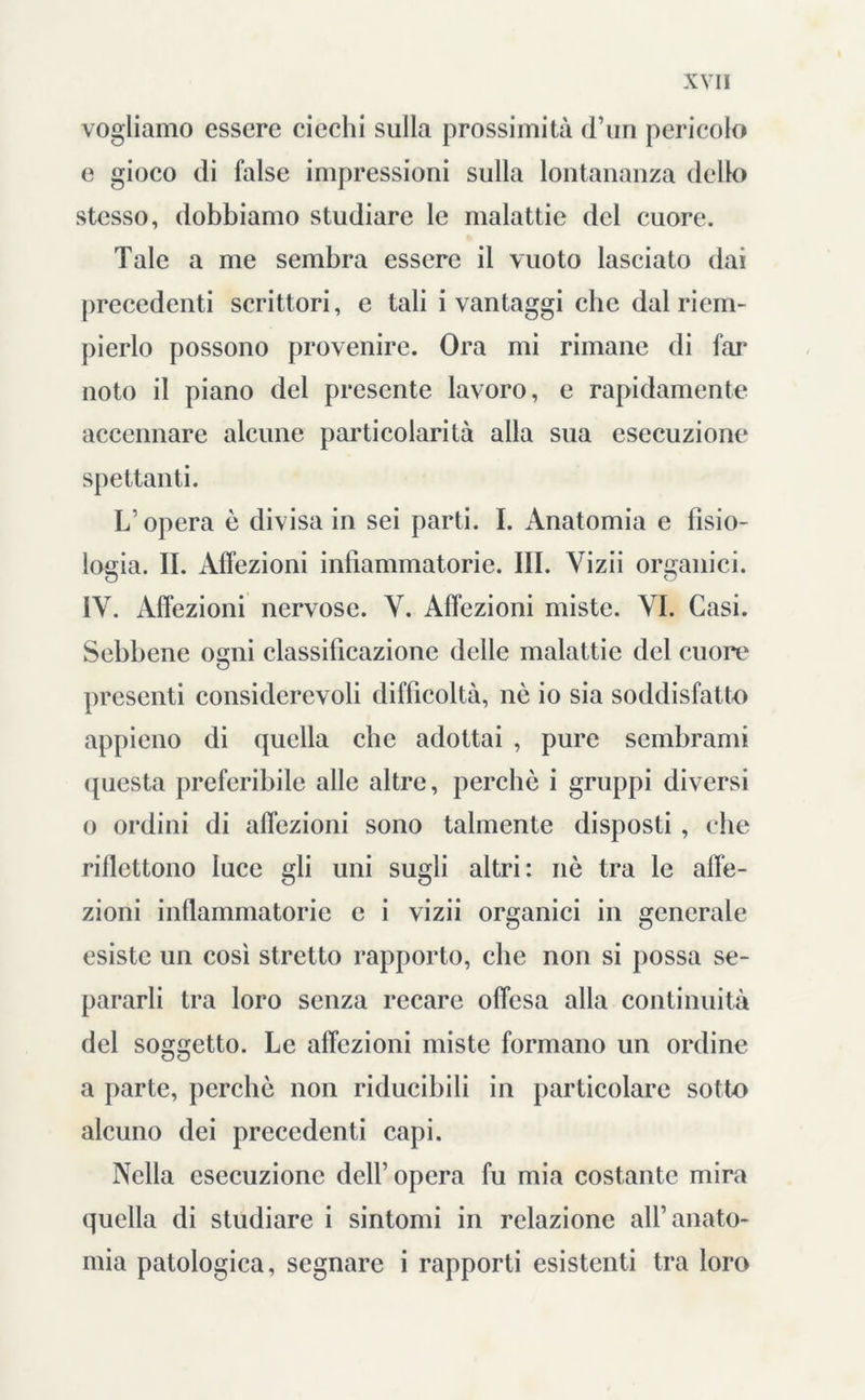 vogliamo essere ciechi sulla prossimità d’un pericolo e gioco di false impressioni sulla lontananza dello stesso, dobbiamo studiare le malattie del cuore. Tale a me sembra essere il vuoto lasciato dai precedenti scrittori, e tali i vantaggi clic dal riem- pierlo possono provenire. Ora mi rimane di far noto il piano del presente lavoro, e rapidamente accennare alcune particolarità alla sua esecuzione spettanti. L’opera è divisa in sei parti. I. Anatomia e fisio- logia. II. Affezioni infiammatorie. III. Vizii organici. IV. Affezioni nervose. Y. Affezioni miste. YI. Casi. Sebbene ogni classificazione delle malattie del cuore presenti considerevoli difficoltà, nè io sia soddisfatto appieno di quella che adottai , pure sembrami questa preferibile alle altre, perchè i gruppi diversi o ordini di affezioni sono talmente disposti , che riflettono luce gli uni sugli altri: nè tra le affe- zioni infiammatorie e i vizii organici in generale esiste un così stretto rapporto, che non si possa se- pararli tra loro senza recare offesa alla continuità del soggetto. Le affezioni miste formano un ordine a parte, perchè non riducibili in particolare sotto alcuno dei precedenti capi. Nella esecuzione dell’opera fu mia costante mira quella di studiare i sintomi in relazione all’anato- mia patologica, segnare i rapporti esistenti tra loro