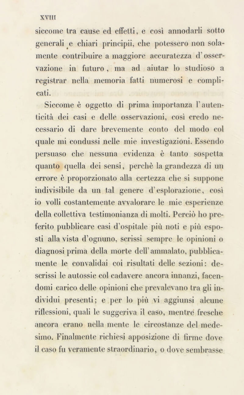 siccome tra cause ed effetti, e così annodarli sotto generali e chiari principii, che potessero non sola- mente contribuire a maggiore accuratezza d’osser- vazione in futuro, ma ad aiutar lo studioso a registrar nella memoria fatti numerosi e compli- cati. Siccome è oggetto di prima importanza T auten- ticità dei casi e delle osservazioni, così credo ne- cessario di dare brevemente conto del modo col quale mi condussi nelle mie investigazioni. Essendo persuaso che nessuna evidenza è tanto sospetta quanto quella dei sensi, perchè la grandezza di un errore è proporzionato alla certezza che si suppone indivisibile da un tal genere d esplorazione, così 10 volli costantemente avvalorare le mie esperienze della collettiva testimonianza di molti. Perciò ho pre- ferito pubblicare casi d’ospitale più noti e più espo- sti alla vista d’ognuno, scrissi sempre le opinioni o diagnosi prima della morte dell’ammalato, pubblica- mente le convalidai coi risultati delle sezioni : de- scrissi le autossie col cadavere ancora innanzi, facen- domi carico delle opinioni che prevalevano tra gli in- dividui presenti; e per lo più vi aggiunsi alcune riflessioni, quali le suggeriva il caso, mentre fresche ancora erano nella mente le circostanze del mede- simo. Finalmente richiesi apposizione di firme dove 11 caso fu veramente straordinario, o dove sembrasse