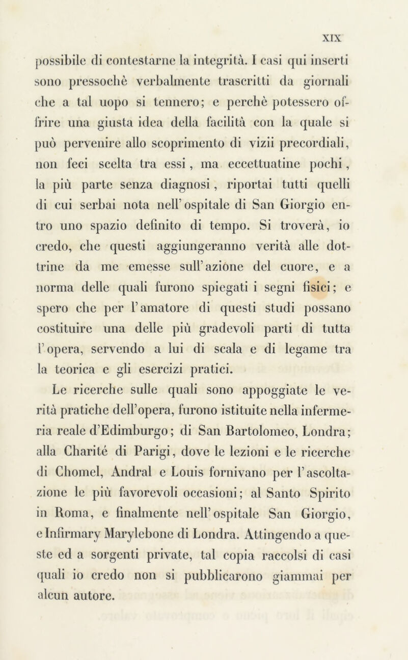 possibile di contestarne la integrità. I casi qui inserti sono pressoché verbalmente trascritti da giornali che a tal uopo si tennero; e perchè potessero of- frire una giusta idea della facilità con la quale si può pervenire allo scoprimento di vizii precordiali, non feci scelta tra essi, ma eccettuatine pochi, la più parte senza diagnosi, riportai tutti quelli di cui serbai nota nell1 ospitale di San Giorgio en- tro uno spazio definito di tempo. Si troverà, io credo, che questi aggiungeranno verità alle dot- trine da me emesse sull1 azione del cuore, e a norma delle quali furono spiegati i segni fisici ; e spero che per l’amatore di questi studi possano costituire una delle più gradevoli parti di tutta f opera, servendo a lui di scala e di legame tra la teorica e gli esercizi pratici. Le ricerche sulle quali sono appoggiate le ve- rità pratiche dell’opera, furono istituite nella inferme- ria reale d’Edimburgo; di San Bartolomeo, Londra; alla Charité di Parigi, dove le lezioni e le ricerche di Chomel, Andrai e Louis fornivano per l’ascolta- zione le più favorevoli occasioni ; al Santo Spirito in Roma, e finalmente nell’ospitale San Giorgio, e Infirmary Marylebonc di Londra. Attingendo a que- ste ed a sorgenti private, tal copia raccolsi di casi (piali io credo non si pubblicarono giammai per alcun autore.