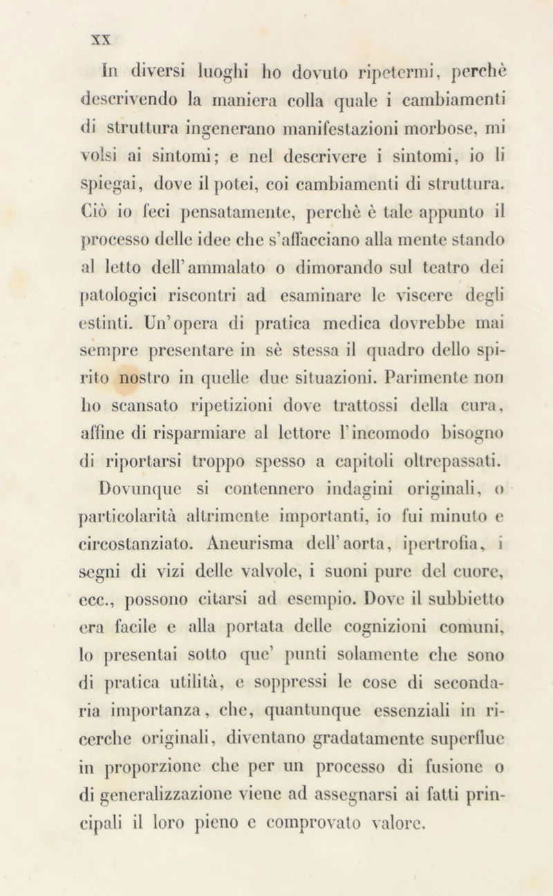 hi diversi luoghi ho dovuto ripetermi, perchè descrivendo la maniera colla quale i cambiamenti di struttura ingenerano manifestazioni morbose, mi volsi ai sintomi; e nel descrivere i sintomi, io li spiegai, dove il potei, coi cambiamenti di struttura. Ciò io feci pensatamente, perchè è tale appunto il processo delle idee che s’affacciano alla mente stando al letto dell’ammalato o dimorando sul teatro dei patologici riscontri ad esaminare le viscere degli estinti. Un’opera di pratica medica dovrebbe mai sempre presentare in sè stessa il quadro dello spi- rito nostro in quelle due situazioni. Parimente non ho scansato ripetizioni dove trattassi della cura, affine di risparmiare al lettore 1 incomodo bisogno di riportarsi troppo spesso a capitoli oltrepassati. Dovunque si contennero indagini originali, o particolarità allrimente importanti, io fui minuto e circostanziato. Aneurisma dell’aorta, ipertrofia, i segni di vizi delle valvole, i suoni pure del cuore, ecc., possono citarsi ad esempio. Dove il subbietto era facile e alla portata delle cognizioni comuni, lo presentai sotto quc’ punti solamente che sono di pratica utilità, e soppressi le cose di seconda- ria importanza, che, quantunque essenziali in ri- cerche originali, diventano gradatamente superflue in proporzione che per un processo di fusione o di generalizzazione viene ad assegnarsi ai fatti prin- cipali il loro pieno c comprovato valore.