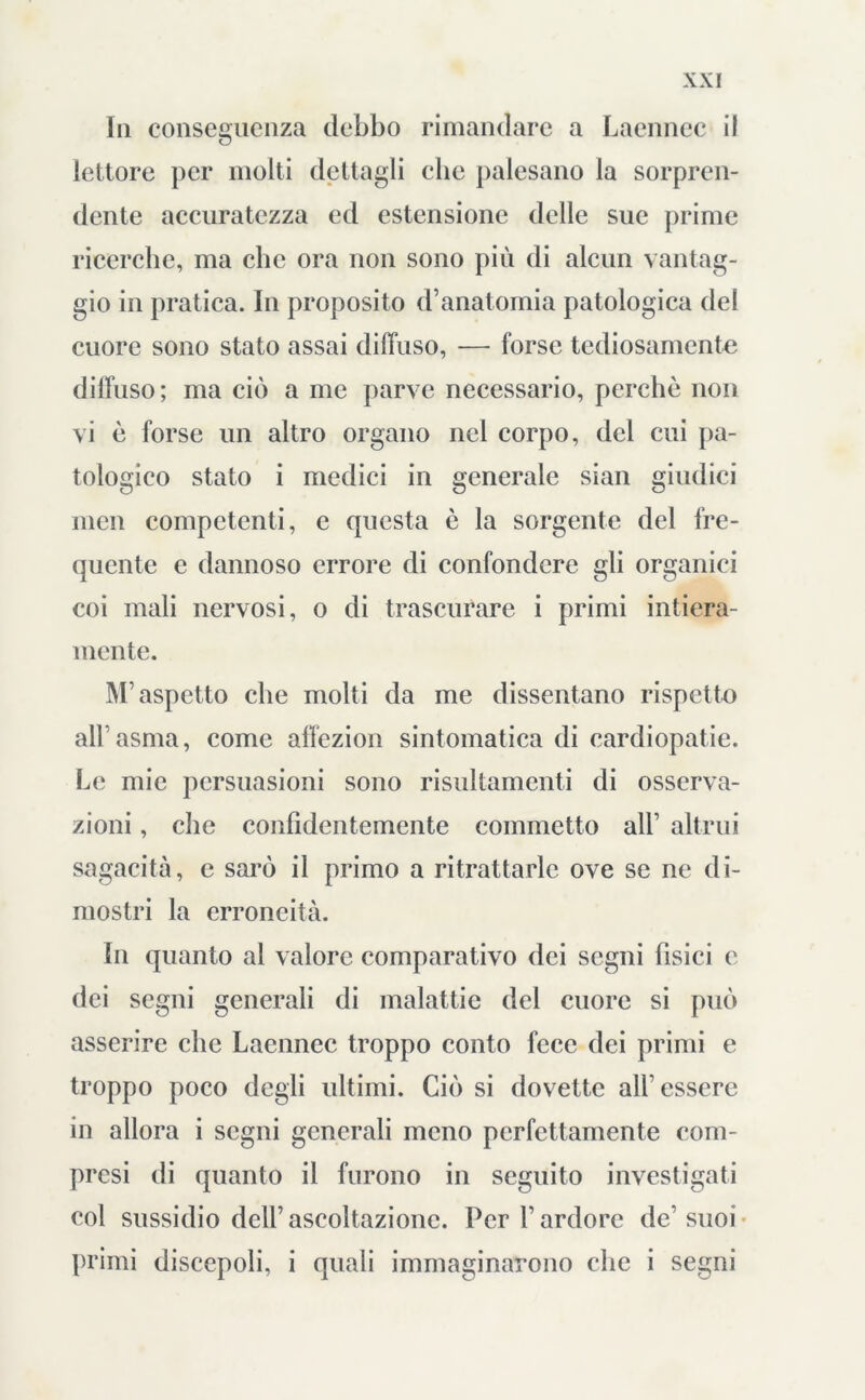 In conseguenza debbo rimandare a Laennec il lettore per molti dettagli cbe palesano la sorpren- dente accuratezza ed estensione delle sue prime ricerche, ma cbe ora non sono più di alcun vantag- gio in pratica. In proposito d’anatomia patologica del cuore sono stato assai diffuso, —- forse tediosamente diffuso; ma ciò a me parve necessario, perchè non vi è forse un altro organo nel corpo, del cui pa- tologico stato i medici in generale sian giudici men competenti, e questa è la sorgente del fre- quente e dannoso errore di confondere gli organici coi mali nervosi, o di trascurare i primi intiera- mente. M’aspetto che molti da me dissentano rispetto all’asma, come affezion sintomatica di cardiopatie. Le mie persuasioni sono risultamenti di osserva- zioni , che confidentemente commetto all’ altrui sagacità, e sarò il primo a ritrattarle ove se ne di- mostri la erroneità. In quanto al valore comparativo dei segni fìsici e dei segni generali di malattie del cuore si può asserire che Lacnnec troppo conto fece dei primi e troppo poco degli ultimi. Ciò si dovette all’essere in allora i segni generali meno perfettamente com- presi di quanto il furono in seguito investigati col sussidio dell’ascoltazione. Per l’ardore de’suoi primi discepoli, i quali immaginarono che i segni