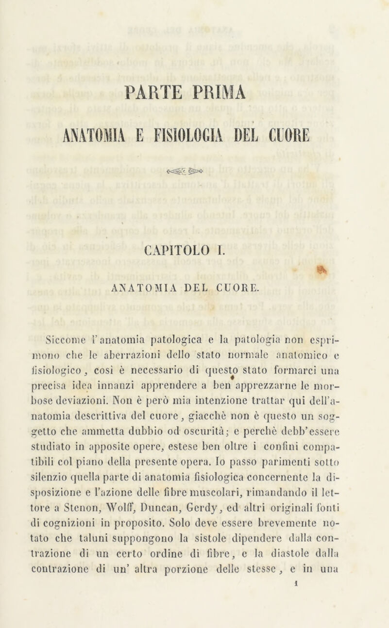 PARTE PRIMA ANATOMIA E FISIOLOGIA DEL CUORE CAPÌTOLO I. ANATOMIA DEL CUORE. * Siccome l’anatomia patologica e la patologia non espri- mono che le aberrazioni dello stato normale anatomico e fisiologico,, così è necessario di questo stato formarci una precisa idea innanzi apprendere a ben apprezzarne le mor- bose deviazioni. Non è però mia intenzione trattar qui dell’a- natomia descrittiva del cuore, giacche non è questo un sog- getto che ammetta dubbio od oscurità; e perchè debb’essere studiato in apposite opere, estese ben olire i confini compa- tibili col piano della presente opera. Io passo parimenti sotto silenzio quella parte di anatomia fisiologica concernente la di- sposizione e l’azione delle fibre muscolari, rimandando il let- tore a Stcnon, Wolfif, Duncan, Gerdy, ed altri originali fonti di cognizioni in proposito. Solo deve essere brevemente no- tato che taluni suppongono la sistole dipendere dalla con- trazione di un certo ordine di fibre, e la diastole dalla contrazione di un’ altra porzione delle stesse , e in una i