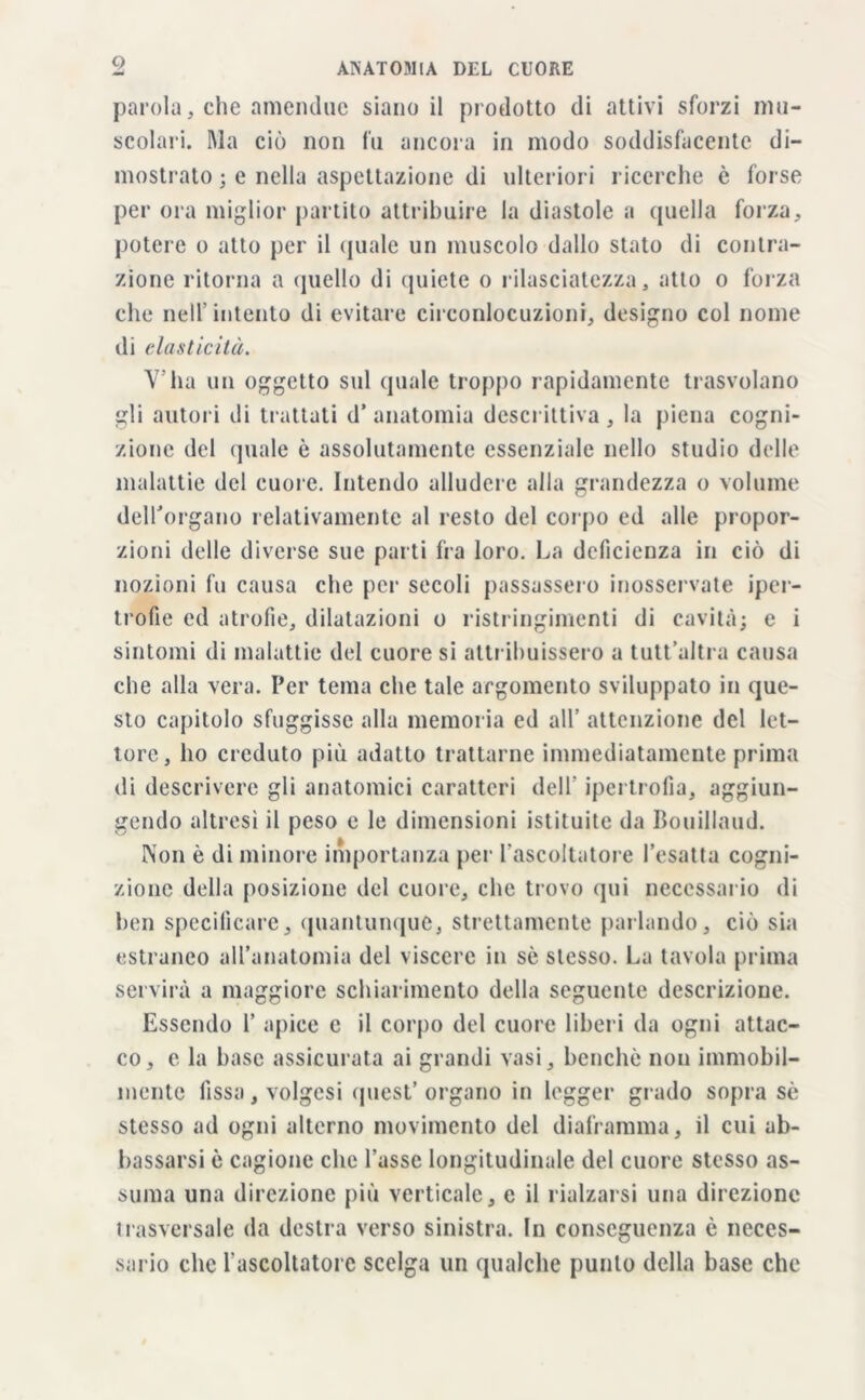 parola, che amendue siano il prodotto di attivi sforzi mu- scolari. Ma ciò non fu ancora in modo soddisfacente di- mostrato ; e nella aspettazione di ulteriori ricerche è forse per ora miglior partito attribuire la diastole a quella forza, potere o atto per il quale un muscolo dallo stato di contra- zione ritorna a quello di quiete o rilasciatezza, atto o forza che nell’intento di evitare circonlocuzioni, designo col nome di elasticità. V’ha un oggetto sul quale troppo rapidamente trasvolano gli autori di trattati d’ anatomia descrittiva , la piena cogni- zione del quale ò assolutamente essenziale nello studio delle malattie del cuore. Intendo alludere alla grandezza o volume dell'organo relativamente al resto del corpo ed alle propor- zioni delle diverse sue parti fra loro. La deficienza in ciò di nozioni fu causa che pei- secoli passassero inosservate iper- trofie ed atrofie, dilatazioni o ristringimenti di cavità; e i sintomi di malattie del cuore si attribuissero a tutt’altra causa che alla vera. Per tema che tale argomento sviluppato in que- sto capitolo sfuggisse alla memoria ed all’ attenzione del let- tore, ho creduto più adatto trattarne immediatamente prima di descrivere gli anatomici caratteri dell ipertrofia, aggiun- gendo altresì il peso e le dimensioni istituite da Bouillaud. Non è di minore importanza per l’ascoltatore l’esatta cogni- zione della posizione del cuore, che trovo qui necessario di ben specificare, quantunque, strettamente parlando, ciò sia estraneo all’anatomia del viscere in sè stesso. La tavola prima servirà a maggiore schiarimento della seguente descrizione. Essendo 1’ apice e il corpo del cuore liberi da ogni attac- co, e la base assicurata ai grandi vasi, benché non immobil- mente fissa, volgesi quest’ organo in legger grado sopra sè stesso ad ogni alterno movimento del diaframma, il cui ab- bassarsi è cagione che l’asse longitudinale del cuore stesso as- suma una direzione più verticale, c il rialzarsi una direzione trasversale da destra verso sinistra. In conseguenza è neces- sario che l’ascoltatore scelga un qualche punto della base che