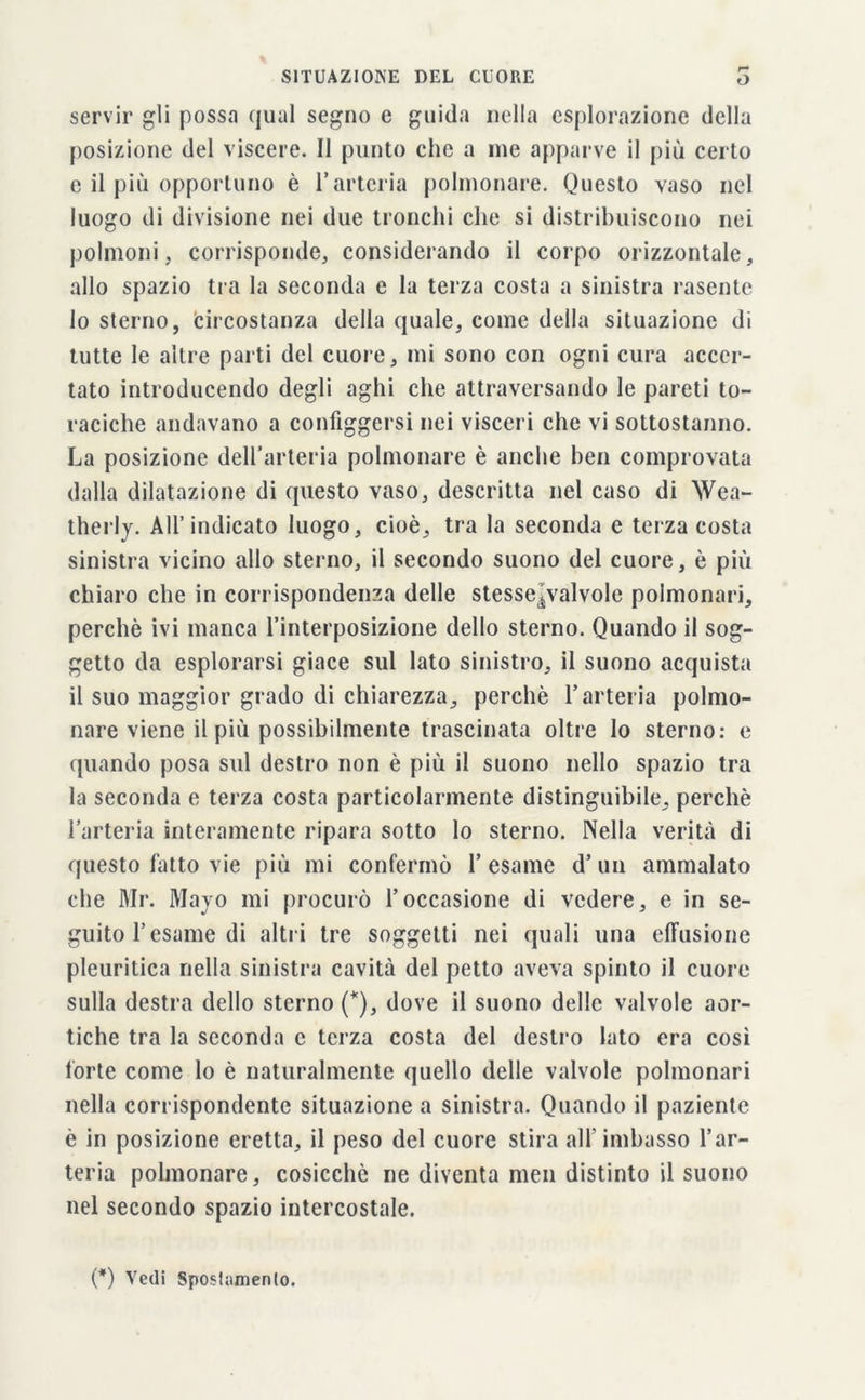 servir gli possa qual segno e guida nella esplorazione della posizione del viscere. Il punto che a ine apparve il più certo e il più opportuno è l’arteria polmonare. Questo vaso nel luogo di divisione nei due tronchi che si distribuiscono nei polmoni, corrisponde, considerando il corpo orizzontale, allo spazio tra la seconda e la terza costa a sinistra rasente 10 sterno, Circostanza della quale, come della situazione di tutte le altre parti del cuore, mi sono con ogni cura accer- tato introducendo degli aghi che attraversando le pareti to- raciche andavano a configgersi nei visceri che vi sottostanno. La posizione dell’arteria polmonare è anche ben comprovata dalla dilatazione di questo vaso, descritta nel caso di Wea- therly. All’indicato luogo, cioè, tra la seconda e terza costa sinistra vicino allo sterno, il secondo suono del cuore, è più chiaro che in corrispondenza delle stesse^valvole polmonari, perchè ivi manca l’interposizione dello sterno. Quando il sog- getto da esplorarsi giace sul lato sinistro, il suono acquista 11 suo maggior grado di chiarezza, perchè l’arteria polmo- nare viene il più possibilmente trascinata oltre lo sterno: e quando posa sul destro non è più il suono nello spazio tra la seconda e terza costa particolarmente distinguibile, perchè l’arteria interamente ripara sotto lo sterno. Nella verità di questo fatto vie più mi confermò 1’esame d’un ammalato che Mr. Mayo mi procurò l’occasione di vedere, e in se- guito l’esame di altri tre soggetti nei quali una effusione pleuritica nella sinistra cavità del petto aveva spinto il cuore sulla destra dello sterno (*), dove il suono delle valvole aor- tiche tra la seconda c terza costa del destro lato era cosi fòrte come lo è naturalmente quello delle valvole polmonari nella corrispondente situazione a sinistra. Quando il paziente è in posizione eretta, il peso del cuore stira all'imbasso l’ar- teria polmonare, cosicché ne diventa men distinto il suono nel secondo spazio intercostale. (#) Vedi Spostamento.