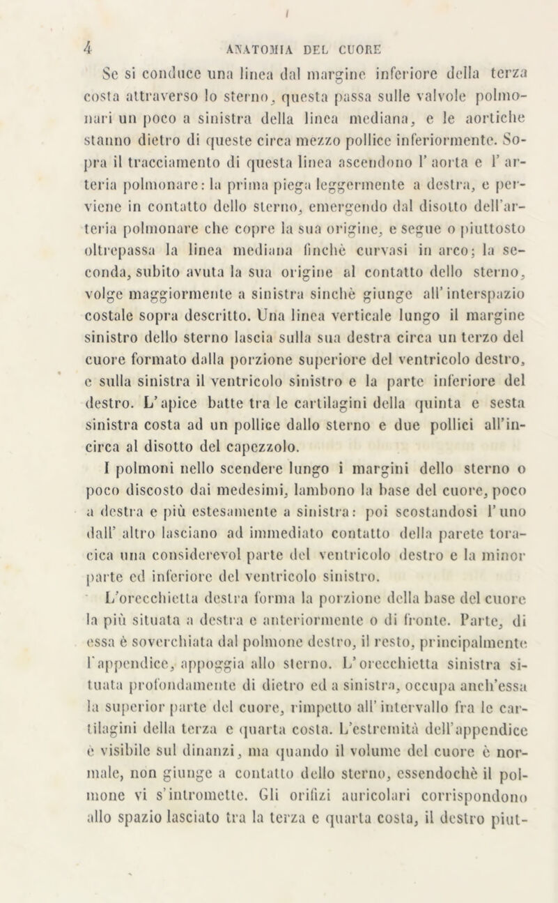 A ANATOMIA DEL CUORE Sc si conduce una linea dal margine inferiore della terza costa attraverso lo sterno, questa passa sulle valvole polmo- nari un poco a sinistra della linea mediana, e le aortiche stanno dietro di queste circa mezzo pollice inferiormente. So- pra il tracciamento di questa linea ascendono Y aorta e 1’ ar- teria polmonare: la prima piega leggermente a destra, e per- viene in contatto dello sterno, emergendo dal disotto dell’ar- teria polmonare che copre la sua origine, e segue o piuttosto oltrepassa la linea mediana finché curvasi in arco; la se- conda, subito avuta la sua origine al contatto dello sterno, volge maggiormente a sinistra sinché giunge all’interspazio costale sopra descritto. Una linea verticale lungo il margine sinistro dello sterno lascia sulla sua destra circa un terzo del cuore formato dalla porzione superiore del ventricolo destro, e sulla sinistra il ventricolo sinistro e la parte inferiore del destro. L’apice batte tra le cartilagini della quinta e sesta sinistra costa ad un pollice dallo sterno e due pollici all’in- circa al disotto del capezzolo. I polmoni nello scendere lungo i margini dello sterno o poco discosto dai medesimi, lambono la base del cuore, poco a destra e più estesamente a sinistra: poi scostandosi l’uno dall’ altro lasciano ad immediato contatto della parete tora- cica una considerevol parte del ventricolo destro e la minor parte ed inferiore del ventricolo sinistro. L’orecchietta destra forma la porzione della base del cuore la più situata a destra e anteriormente o di fronte. Parte, di essa è soverchiata dal polmone destro, il resto, principalmente l'appendice, appoggia allo sterno. L’orecchietta sinistra si- tuata profondamente di dietro ed a sinistra, occupa anch’essa la superior parte del cuore, rimpetto all’intervallo fra le car- tilagini della terza c quarta costa. L’estremità dell’appendice é visibile sul dinanzi, ma quando il volume del cuore é nor- male, non giunge a contatto dello sterno, essendoché il pol- mone vi s’intromette. Gli orifizi auricolari corrispondono allo spazio lasciato tra la terza e quarta costa, il destro pint-
