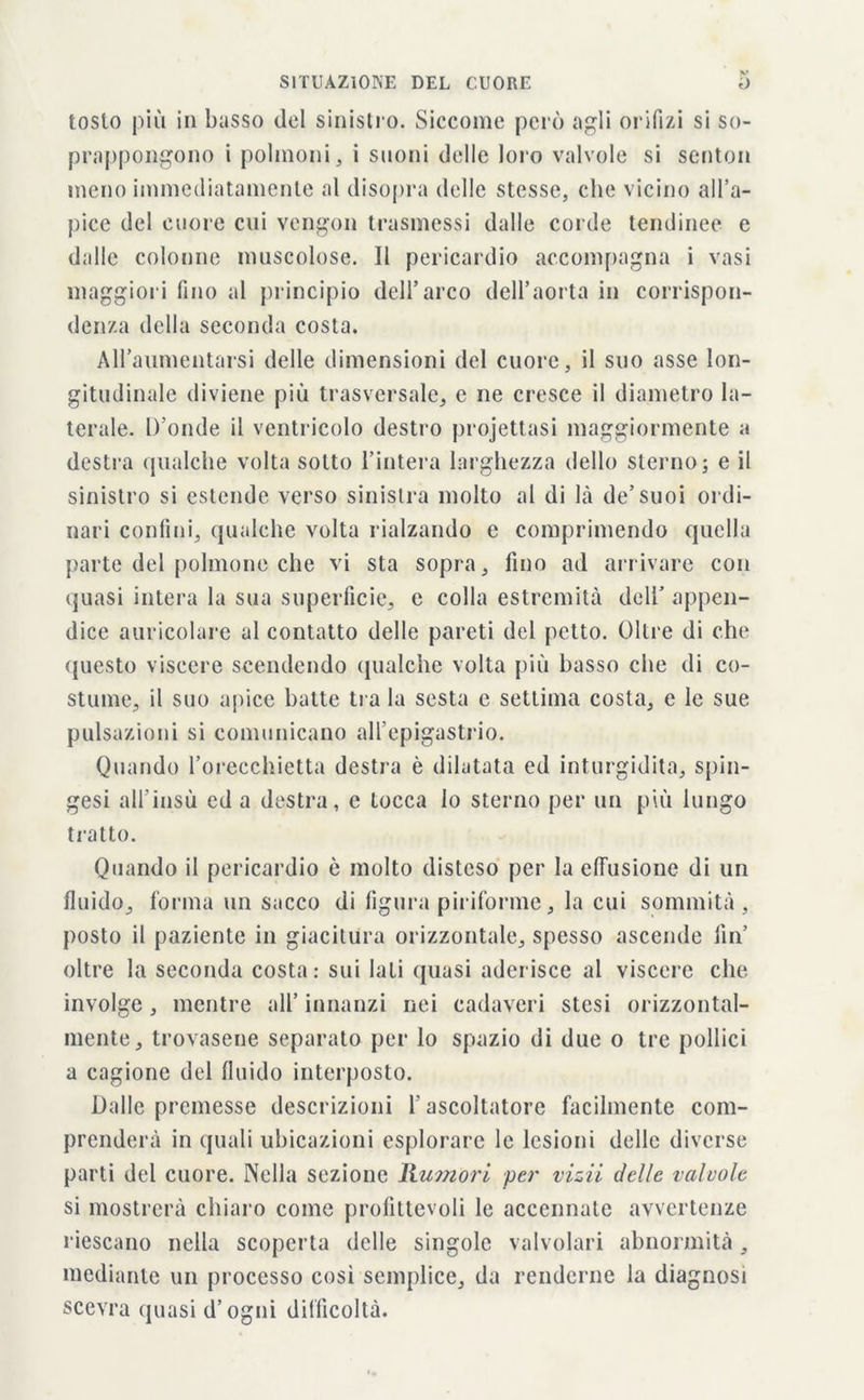 tosto più in basso del sinistro. Siccome però agli orifizi si so- prappongono i polmoni, i suoni delle loro valvole si senton meno immediatamente al disopra delle stesse, che vicino all’a- pice del cuore cui vengon trasmessi dalle corde tendinee e dalle colonne muscolose. Il pericardio accompagna i vasi maggiori fino al principio dell’arco dell’aorta in corrispon- denza della seconda costa. All’aumentarsi delle dimensioni del cuore, il suo asse lon- gitudinale diviene più trasversale, e ne cresce il diametro la- terale. D’onde il ventricolo destro projettasi maggiormente a destra qualche volta sotto l’intera larghezza dello sterno; e il sinistro si estende verso sinistra molto al di là de’suoi ordi- nari confini, qualche volta rialzando e comprimendo quella parte del polmone che vi sta sopra, fino ad arrivare con quasi intera la sua superficie, e colla estremità dell’ appen- dice auricolare al contatto delle pareti del petto. Oltre di che questo viscere scendendo qualche volta più basso che di co- stume, il suo apice batte tra la sesta e settima costa, e le sue pulsazioni si comunicano all'epigastrio. Quando l’orecchietta destra è dilatata ed inturgidita, spin- gesi all’insù ed a destra, e tocca lo sterno per un più lungo tratto. Quando il pericardio è molto disteso per la effusione di un fluido, forma un sacco di figura piriforme, la cui sommità, posto il paziente in giacitura orizzontale, spesso ascende fin’ oltre la seconda costa: sui Iati quasi aderisce al viscere che involge, mentre all’ innanzi nei cadaveri stesi orizzontal- mente, trovasene separato per lo spazio di due o tre pollici a cagione del fluido interposto. Dalle premesse descrizioni f ascoltatore facilmente com- prenderà in quali ubicazioni esplorare le lesioni delle diverse parti del cuore. Nella sezione Rumori per vizii delle valvole si mostrerà chiaro come profittevoli le accennale avvertenze riescano nella scoperta delle singole valvolari abnormità, mediante un processo cosi semplice, da renderne la diagnosi scevra quasi d’ogni difficoltà.