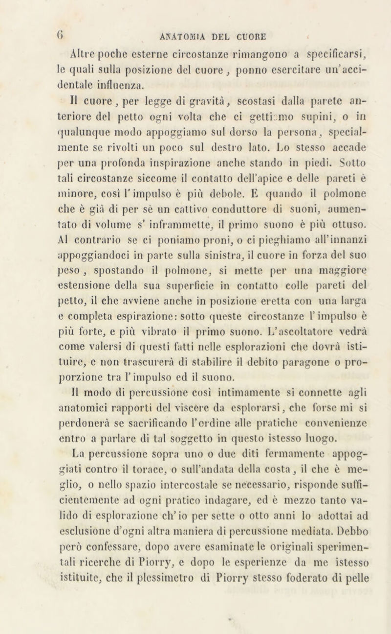 (> Altre poche esterne circostanze rimangono a specificarsi, le quali sulla posizione del cuore, ponno esercitare un'acci- dentale influenza. Il cuore , per legge di gravità, scostasi dalla parete an- teriore del petto ogni volta che ci getti mo supini, o in qualunque modo appoggiamo sul dorso la persona, special- mente se rivolti un poco sul destro lato. Lo stesso accade per una profonda inspirazione anche stando in piedi. Sotto tali circostanze siccome il contatto dell’apice e delle pareti è minore, così V impulso è più debole. E quando il polmone che è già di pei* sè un cattivo conduttore di suoni, aumen- tato di volume s’ inframmette, il primo suono è più ottuso. Al contrario se ci poniamo proni, o ci pieghiamo all'innanzi appoggiandoci in parte sulla sinistra, il cuore in forza del suo peso , spostando il polmone, si mette per una maggiore estensione della sua superficie in contatto colle pareti del petto, il che avviene anche in posizione eretta con una larga e completa espirazione: sotto queste circostanze f impulso è più forte, e più vibrato il primo suono. L’ascoltatore vedrà come valersi di questi fatti nelle esplorazioni che dovrà isti- tuire, e non trascurerà di stabilire il debito paragone o pro- porzione tra l’impulso ed il suono. Il modo di percussione così intimamente si connette agli anatomici rapporti del viscere da esplorarsi, che forse mi si perdonerà se sacrificando l’ordine alle pratiche convenienze entro a parlare di tal soggetto in questo istesso luogo. La percussione sopra uno o due diti fermamente appog- giati contro il torace, o sull’andata della costa, il che è me- glio, o nello spazio intercostale se necessario, risponde suffi- cientemente ad ogni pratico indagare, ed è mezzo tanto va- lido di esplorazione ch’io per sette o otto anni Io adottai ad esclusione d’ogni altra maniera di percussione mediata. Debbo però confessare, dopo avere esaminate le originali sperimen- tali ricerche di Piorry, e dopo le esperienze da me istesso istituite, che il plessimetro di Piorry stesso foderato di pelle