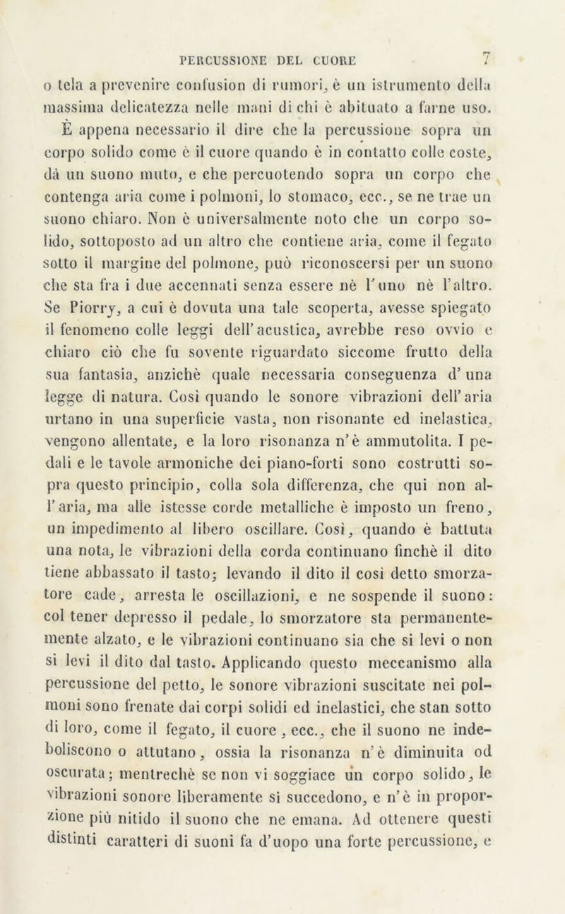 o tela a prevenire confusion di rumori, è un istrumento della massima delicatezza nelle mani di chi è abituato a farne uso. È appena necessario il dire che la percussione sopra un corpo solido come è il cuore (piando è in contatto colle coste, dà un suono muto, e che percuotendo sopra un corpo che contenga aria come i polmoni, lo stomaco, eco., se ne trae un suono chiaro. Non c universalmente noto che un corpo so- lido, sottoposto ad un altro che contiene aria, come il fegato sotto il margine del polmone, può riconoscersi per un suono che sta fra i due accennati senza essere nè l’uno nè l’altro. Se Piorry, a cui è dovuta una tale scoperta, avesse spiegato il fenomeno colle leggi dell’acustica, avrebbe reso ovvio e chiaro ciò che fu sovente riguardato siccome frutto della sua fantasia, anziché quale necessaria conseguenza d’ una legge di natura. Così quando le sonore vibrazioni dell’aria urtano in una superficie vasta, non risonante ed inelastica, vengono allentate, e la loro risonanza n’è ammutolita. I pe- dali e le tavole armoniche dei piano-forti sono costrutti so- pra questo principio, colla sola differenza, che qui non al- l’aria, ma alle istesse corde metalliche è imposto un freno, un impedimento al libero oscillare. Così, quando è battuta una nota, le vibrazioni della corda continuano finché il dito tiene abbassato il tasto; levando il dito il così detto smorza- tore cade, arrestale oscillazioni, e ne sospende il suono: col tener depresso il pedale, lo smorzatore sta permanente- mente alzato, e le vibrazioni continuano sia che si levi o non si levi il dito dal tasto. Applicando questo meccanismo alla percussione del petto, le sonore vibrazioni suscitate nei pol- moni sono frenate dai corpi solidi ed inclastici, che stan sotto di loro, come il fegato, il cuore, ccc., che il suono ne inde- boliscono o attutano, ossia la risonanza n è diminuita od oscurata; mentrechè se non vi soggiace un corpo solido, le vibrazioni sonore liberamente si succedono, e n’è in propor- zione più nitido il suono che ne emana. Ad ottenere questi distinti caratteri di suoni fa d’uopo una forte percussione, e