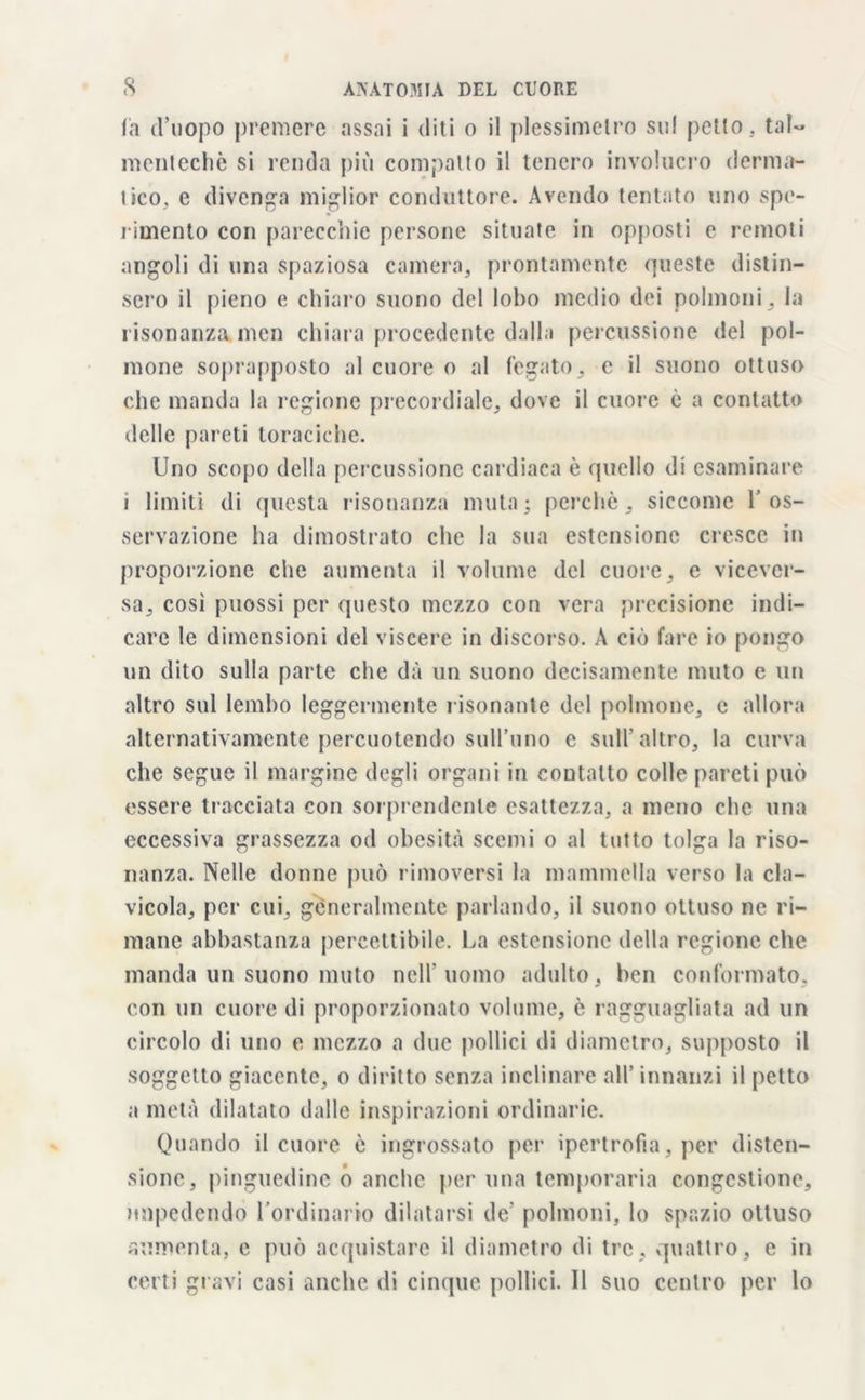 la d’uopo premere assai i diti o il plessimetro sul petto, tal- mentecliò si renda più compatto il tenero involucro derma- lico, e divenga miglior conduttore. Avendo tentato uno spe- rimento con parecchie persone situate in opposti e remoti angoli di una spaziosa camera, prontamente queste distin- sero il pieno e chiaro suono del lobo medio dei polmoni , la risonanza men chiara procedente dalla percussione del pol- mone soprapposto al cuore o al fegato, c il suono ottuso che manda la regione precordiale, dove il cuore è a contatto delle pareti toraciche. Uno scopo della percussione cardiaca è quello di esaminare i limiti di questa risonanza muta; perchè, siccome V os- servazione ha dimostrato che la sua estensione cresce in proporzione che aumenta il volume del cuore, e vicever- sa, così puossi per questo mezzo con vera precisione indi- care le dimensioni del viscere in discorso. A ciò fare io pongo un dito sulla parte che dà un suono decisamente muto e un altro sul lembo leggermente risonante del polmone, e allora alternativamente percuotendo sull’uno e sull'altro, la curva che segue il margine degli organi in contatto colle pareti può essere tracciata con sorprendente esattezza, a meno che una eccessiva grassezza od obesità scemi o al tutto tolga la riso- nanza. Nelle donne può rimoversi la mammella verso la cla- vicola, per cui, generalmente parlando, il suono ottuso ne ri- mane abbastanza percettibile. La estensione della regione che manda un suono muto nell'uomo adulto, ben conformato, con un cuore di proporzionato volume, è ragguagliata ad un circolo di uno e mezzo a due pollici di diametro, supposto il soggetto giacente, o diritto senza inclinare all’ innanzi il petto a metà dilatato dalle inspirazioni ordinarie. Quando il cuore è ingrossato per ipertrofia, per disten- sione, pinguedine o anche per una temporaria congestione, impedendo l’ordinario dilatarsi de polmoni, lo spazio ottuso aumenta, c può acquistare il diametro di tre, quattro, e in certi gravi casi anche di cinque pollici. 11 suo centro per lo