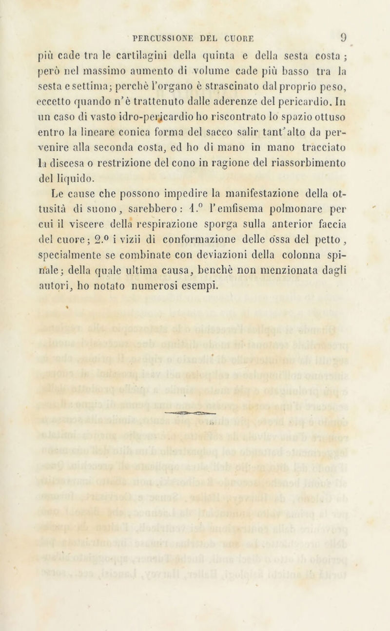 più cade tra le cartilagini della quinta e della sesta costa ; però nel massimo aumento di volume cade più basso tra la sesta e settima; perchè l’organo è strascinato dal proprio peso, eccetto quando n’è trattenuto dalle aderenze del pericardio. In un caso di vasto idro-pericardio ho riscontrato lo spazio ottuso entro la lineare conica forma del sacco salir tant’alto da per- venire alla seconda costa, ed ho di mano in mano tracciato la discesa o restrizione del cono in ragione del riassorbimento del liquido. Le cause che possono impedire la manifestazione della ot- tusità di suono, sarebbero: 4.° l’emfisema polmonare per cui il viscere della respirazione sporga sulla anterior faccia del cuore; 2.° i vizii di conformazione delle ossa del petto, specialmente se combinate con deviazioni della colonna spi- nale; della quale ultima causa, benché non menzionata dagli autori, ho notato numerosi esempi.