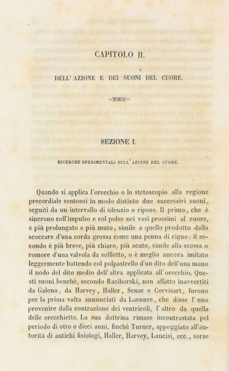 deli; azione e dei suoni del cuore. SEZIONE I. RICERCHE SPERIMENTALI SULL’AZIONE DEL CUORE. Quando si applica l’orecchio o lo stetoscopio alla regione precordiale sentonsi in modo distinto due successivi suoni, seguiti da un intervallo di silenzio o riposo. Il primo, che è sincrono coll’impulso e col polso nei vasi prossimi al cuore, è più prolungato e più muto, simile a quello prodotto dallo scoccare d’una corda grossa come una penna di cigno: il se- condo è più breve, più chiaro, più acuto, simile alla scossa o romore d una valvola da soffietto, o è meglio ancora imitato leggermente battendo col polpastrello d’un dito dell’una mano il nodo del dito medio dell’altra applicata all’orecchio. Que- sti suoni benché, secondo Raciborski, non affatto inavvertiti da Galeno, da Harvey, Haller, Senac e Corvisart, furono per la prima volta annunciati da Laennec, che disse l’uno provenire dalla contrazione dei ventricoli, Y altro da quella delle orecchiette. La sua dottrina rimase incontrastata pel periodo di otto o dieci anni, finché Turner, appoggiato all’au- torità di antichi fisiologi, Haller, Harvey, Lancisi, ecc., sorse