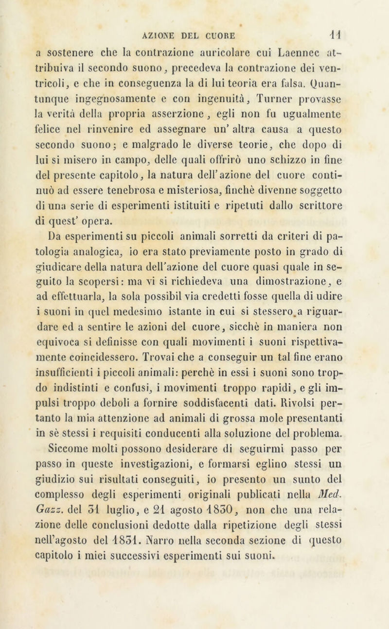 a sostenere che la contrazione auricolare cui Laennec at- tribuiva il secondo suono, precedeva la contrazione dei ven- tricoli, e che in conseguenza la di lui teoria era falsa. Quan- tunque ingegnosamente e con ingenuità. Turner provasse la verità della propria asserzione , egli non fu ugualmente felice nel rinvenire ed assegnare un’ altra causa a questo secondo suono- e malgrado le diverse teorie, che dopo di lui si misero in campo, delle quali offrirò uno schizzo in fine del presente capitolo, la natura dell’azione del cuore conti- nuò ad essere tenebrosa e misteriosa, finche divenne soggetto di una serie di esperimenti istituiti e ripetuti dallo scrittore di quest’ opera. Da esperimenti su piccoli animali sorretti da criteri di pa- tologia analogica, io era stato previamente posto in grado di giudicare della natura dell’azione del cuore quasi quale in se- guito la scopersi: ma vi si richiedeva una dimostrazione, e ad effettuarla, la sola possibil via credetti fosse quella di udire i suoni in quel medesimo istante in cui si stesserono riguar- dare ed a sentire le azioni del cuore, sicché in maniera non equivoca si definisse con quali movimenti i suoni rispettiva- mente coincidessero. Trovai che a conseguir un tal fine erano insufficienti i piccoli animali: perchè in essi i suoni sono trop- do indistinti e confusi, i movimenti troppo rapidi, egli im- pulsi troppo deboli a fornire soddisfacenti dati. Rivolsi per- tanto la mia attenzione ad animali di grossa mole presentanti in sé stessi i requisiti conducenti alla soluzione del problema. Siccome molti possono desiderare di seguirmi passo per passo in queste investigazioni, c formarsi eglino stessi un giudizio sui risultati conseguiti, io presento un sunto del complesso degli esperimenti originali publicati nella Died. Gazz. del 31 luglio, e 21 agosto 1850, non che una rela- zione delle conclusioni dedotte dalla ripetizione degli stessi nell’agosto del 1851. Narro nella seconda sezione di questo capitolo i miei successivi esperimenti sui suoni.