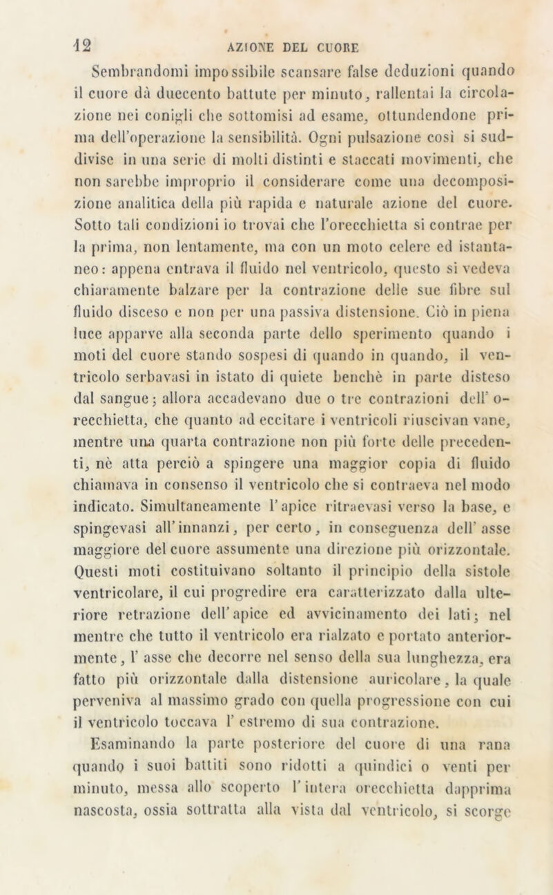 Sembrandomi impossibile scansare false deduzioni quando il cuore dà duecento battute per minuto, rallentai la circola- zione nei coniali clic sottomisi ad esame, ottundendone pri- ma dell’operazione la sensibilità. Ogni pulsazione cosi si sud- divise in una serie di molti distinti e staccati movimenti, che non sarebbe improprio il considerare come una decomposi- zione analitica della più rapida e naturale azione del cuore. Sotto tali condizioni io trovai che l’orecchietta si contrae per la prima, non lentamente, ma con un moto celere ed istanta- neo: appena entrava il fluido nel ventricolo, questo si vedeva chiaramente balzare per la contrazione delle sue libre sul fluido disceso e non per una passiva distensione. Ciò in piena luce apparve alla seconda parte dello sperimento quando i moti del cuore stando sospesi di quando in quando, il ven- tricolo serbavasi in istato di quiete benché in parte disteso dal sangue ; allora accadevano due o tre contrazioni del!' o- recchietta, che quanto ad eccitare i ventricoli riuscivan vane, mentre una quarta contrazione non più forte delle preceden- ti, nè atta perciò a spingere una maggior copia di fluido chiamava in consenso il ventricolo che si contraeva nel modo indicato. Simultaneamente l’apice ritraevasi verso la base, e spingevasi all’innanzi, per certo, inconseguenza dell’asse maggiore del cuore assumente una direzione più orizzontale. Questi moti costituivano soltanto il principio della sistole ventricolare, il cui progredire era caratterizzato dalla ulte- riore retrazione dell’apice ed avvicinamento dei lati- nel mentre che tutto il ventricolo era rialzato e portato anterior- mente, 1’ asse che decorre nel senso della sua lunghezza, era fatto più orizzontale dalla distensione auricolare, la quale perveniva al massimo grado con quella progressione con cui il ventricolo toccava 1' estremo di sua contrazione. Esaminando la parte posteriore del cuore di una rana quando i suoi battiti sono ridotti a quindici o venti per minuto, messa allo scoperto l’intera orecchietta dapprima nascosta, ossia sottratta alla vista dal ventricolo, si scorge