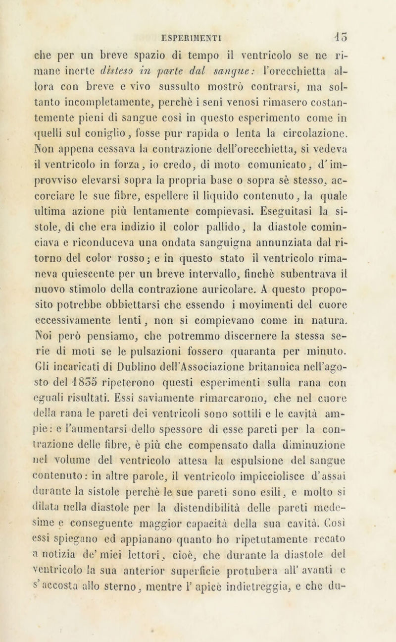 che per un breve spazio di tempo il ventricolo se ne ri- mane inerte disteso in parte dal sangue: l’orecchietta al- lora con breve e vivo sussulto mostrò contrarsi, ma sol- tanto incompletamente, perchè i seni venosi rimasero costan- temente pieni di sangue cosi in questo esperimento come in quelli sul coniglio, fosse pur rapida o lenta la circolazione. Non appena cessava la contrazione dell’orecchietta, si vedeva il ventricolo in forza, io credo, di moto comunicato, d’im- provviso elevarsi sopra la propria base o sopra sè stesso, ac- corciare le sue fibre, espellere il liquido contenuto, la quale ultima azione più lentamente compievasi. Eseguitasi la si- stole, di che era indizio il color pallido, la diastole comin- ciava e riconduceva una ondata sanguigna annunziata dal ri- torno del color rosso ; e in questo stato il ventricolo rima- neva quiescente per un breve intervallo, finché subentrava il nuovo stimolo della contrazione auricolare. A questo propo- sito potrebbe obbiettarsi che essendo i movimenti del cuore eccessivamente lenti, non si compievano come in natura. Noi però pensiamo, che potremmo discernere la stessa se- rie di moli se le pulsazioni fossero quaranta per minuto. Gli incaricati di Dublino dell’Associazione britannica nell’ago- sto del 4855 ripeterono questi esperimenti sulla rana con eguali risultati. Essi saviamente rimarcarono, che nei cuore della rana le pareti dei ventricoli sono sottili e le cavità am- pie: e l’aumentarsi dello spessore di esse pareti per la con- trazione delle fibre, è più che compensato dalla diminuzione nel volume del ventricolo attesa la espulsione ilei sangue contenuto: in altre parole, il ventricolo impicciolisce d’assai durante la sistole perchè le sue pareti sono esili, e molto si dilata nella diastole per la distendibilità delle pareti mede- sime e conseguente maggior capacità della sua cavità. Cosi essi spiegano ed appianano quanto ho ripetutamente recato a notizia de’miei lettori, cioè, che durante la diastole del ventricolo la sua anterior superficie protubera all’ avanti e s’accosta allo sterno, mentre 1’ apice indietreggia, e che du-
