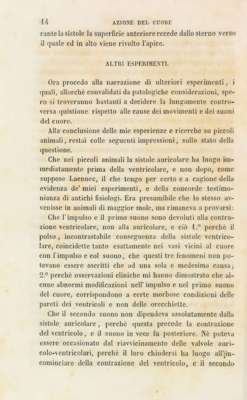 rante la sistole la superficie anteriore recede dallo sterno verso il quale ed in alto viene rivolto l’apice. ALTRI ESPERIMENTI. Ora procedo alla narrazione di ulteriori esperimenti, i quali, allorché convalidati da patologiche considerazioni, spe- ro si troveranno bastanti a decidere la lungamente contro- versa quistione rispetto alle cause dei movimenti e dei suoni del cuore. Alla conclusione delle mie esperienze e ricerche su piccoli animali, restai colle seguenti impressioni, sullo stato della questione. Che nei piccoli animali la sistole auricolare ha luogo im- mediatamente prima della ventricolare, e non dopo, come suppose Laennec, il che tengo per certo e a cagione della evidenza de’ miei esperimenti, c della concorde testimo- nianza di antichi fisiologi. Era presumibile che lo stesso av- venisse in animali di maggior mole, ma rimaneva a provarsi: Che l’impulso e il primo suono sono devoluti alla contra- zione ventricolare, non alla auricolare, e ciò d.° perchè il polso, incontrastabile conseguenza della sistole ventrico- lare, coincidette tanto esattamente nei vasi vicini al cuore con l'impulso c col suono, che questi tre fenomeni non po- tevano essere ascritti che ad una sola e medesima causa ; 2.° perchè osservazioni cliniche mi hanno dimostrato che al- cune abnormi modificazioni nell’ impulso e nel primo suono del cuore, corrispondono a certe morbose condizioni delle pareti dei ventricoli e non delle orecchiette. Che il secondo suono non dipendeva assolutamente dalla sistole auricolare, perchè questa precede la contrazione del ventricolo, e il suono invece fu posteriore. Nè poteva essere occasionato dal riavvicinamento delle valvole auri- colo-\entricolari, perchè il loro chiudersi ha luogo all’[in- cominciare della contrazione del ventricolo, e il secondo