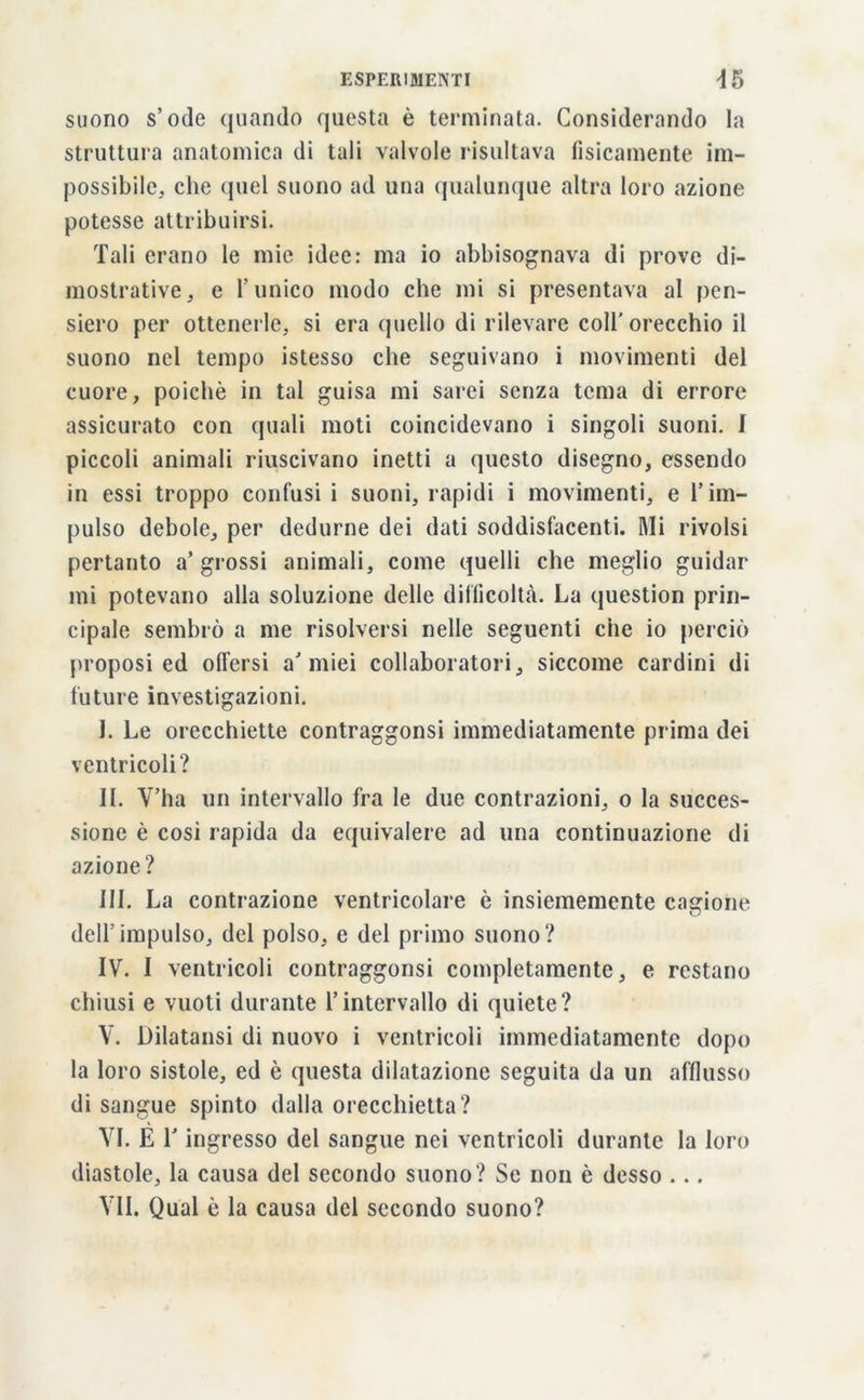 suono s’ode quando questa è terminata. Considerando la struttura anatomica di tali valvole risultava fisicamente im- possibile, che quel suono ad una qualunque altra loro azione potesse attribuirsi. Tali erano le mie idee: ma io abbisognava di prove di- mostrative, e l’unico modo che mi si presentava al pen- siero per ottenerle, si era quello di rilevare coll’orecchio il suono nel tempo istesso che seguivano i movimenti del cuore, poiché in tal guisa mi sarei senza tema di errore assicurato con quali moti coincidevano i singoli suoni. 1 piccoli animali riuscivano inetti a questo disegno, essendo in essi troppo confusi i suoni, rapidi i movimenti, e l’im- pulso debole, per dedurne dei dati soddisfacenti. Mi rivolsi pertanto a’grossi animali, come quelli che meglio guidar mi potevano alla soluzione delle difficoltà. La question prin- cipale sembrò a me risolversi nelle seguenti che io perciò proposi ed offersi ù miei collaboratori, siccome cardini di future investigazioni. I. Le orecchiette contraggonsi immediatamente prima dei ventricoli? IL V’ha un intervallo fra le due contrazioni, o la succes- sione è cosi rapida da equivalere ad una continuazione di azione? III. La contrazione ventricolare è insiememente cagione dell’impulso, del polso, e del primo suono? IV. I ventricoli contraggonsi completamente, e restano chiusi e vuoti durante l’intervallo di quiete? V. Dilatansi di nuovo i ventricoli immediatamente dopo la loro sistole, ed è questa dilatazione seguita da un afflusso di sangue spinto dalla orecchietta? VI. É 1J ingresso del sangue nei ventricoli durante la loro diastole, la causa del secondo suono ? Se non è desso ... VII. Qual è la causa del secondo suono?