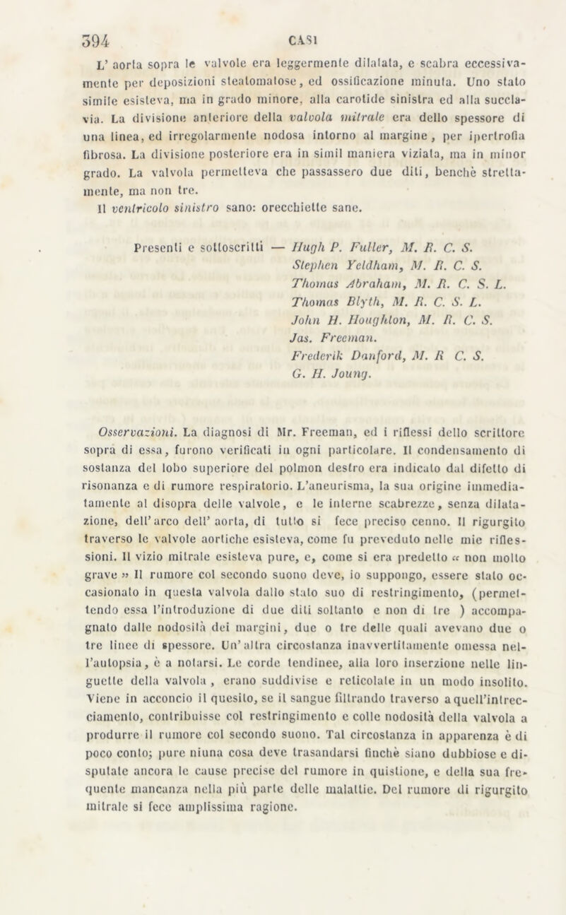 L’ aorta sopra le valvole era leggermente dilatata, e scabra eccessiva- mente per deposizioni steatomalose, ed ossificazione minuta. Uno stato simile esisteva, ma in grado minore, alta carotide sinistra ed alta succla- via. La divisione anteriore della valvola, mitrale era dello spessore di una linea, ed irregolarmente nodosa intorno al margine, per ipertrofia fibrosa. La divisione posteriore era in simil maniera viziata, ma in minor grado. La valvola permetteva che passassero due diti, benché stretta- mente, ma non tre. Il ventricolo sinistro sano: orecchiette sane. Presenti e sottoscritti — Hugh P. Fuller, M. lì. C. S. Stephen Yeldham, M. lì. C. S. Thomas Abraham, M. Pi. C. S. L. Thomas Blyth, M. lì. C. S. L. John lì. Houghton, M. R. C. S. Jas. Freeman. Fredcrik Danford, M. R C. S. G. II. Jounj. Osservazioni. La diagnosi di Mr. Freeman, ed i riflessi dello scrittore sopra di essa, furono verificati in ogni particolare. Il condensamento di sostanza del lobo superiore del polmon destro era indicalo dal difetto di risonanza e di rumore respiratorio. L’aneurisma, la sua origine immedia- tamente al disopra delle valvole, e le interne scabrezze, senza dilata- zione, dell’arco dell’aorta, di tutto si fece preciso cenno. Il rigurgito traverso le valvole aortiche esisteva, come fu preveduto nelle mie rifles- sioni. Il vizio mitrale esisteva pure, c, come si era predetto « non molto grave » Il rumore col secondo suono deve, io suppongo, essere stato oc- casionalo in questa valvola dallo stato suo di restringimento, (permet- tendo essa l’introduzione di due diti soltanto e non di tre ) accompa- gnato dalle nodosità dei margini, due o tre delle quali avevano due o tre lince di spessore. Un’ultra circostanza inavvertitamente omessa nel- l’autopsia, è a notarsi. Le corde tendinee, alia loro inserzione nelle lin- guette della valvola , erano suddivise e reticolale in un modo insolito. Viene in acconcio il quesito, se il sangue filtrando traverso aquell’inlrec- ciamcnlo, contribuisse col restringimento c colle nodosità della valvola a produrre il rumore col secondo suono. Tal circostanza in apparenza è di poco conto; pure niuna cosa deve trasandarsi finché siano dubbiose e di- sputate ancora le cause precise del rumore in quislione, e della sua fre- quente mancanza nella più parte delle malattie. Del rumore di rigurgito mitrale si fece amplissima ragione.