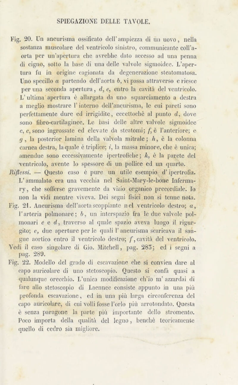SPIEGAZIONE DELLE TAVOLE. Fig. 20. Un aneurisma ossificato dell’ampiezza di un uovo, nella sostanza muscolare del ventricolo sinistro, communicantc coll’a- orta per un’apertura che avrebbe dato accesso ad una penna di cigno, sotto la base di una delle valvole sigmoidee. L’aper- tura fu in origine cagionata da degenerazione steatomatosa. Uno specillo a partendo dell’aorta b, vi passa attraverso c riesce per una seconda apertura, d, e, entro la cavità del ventricolo. L’ ultima apertura è allargata da uno squarciamento a destra a meglio mostrare l’interno dell’aneurisma, le cui pareti sono perfettamente dure ed irrigidite, ccceltochò al punto d, dove sono fibro-cartilaginee. Le basi delle altre valvole sigmoidee c, c, sono ingrossate ed elevate da steatomi; /‘è l’anteriore; e (j , la posterior lamina della valvola mitrale; h9 è la colonna carnea destra, la quale è triplice; i, la massa minore, clic è unica; amenduc sono eccessivamente ipertrofiche; k, è la parete del ventricolo, avente Io spessore di un pollice ed un quarto. Riflessi. — Questo caso è pure un utile esempio d’ipertrofia. L’ammalato era una vecchia nel Saint-Mary-le-bone Inferma- ry, clic sofferse gravemente da vizio organico precordiale. Io non la vidi mentre viveva. Dei segni fisici non si tenne nota. Fig. 21. Aneurisma dell’aorta scoppiente nel ventricolo destro; a, l’arteria polmonare; b. un interspazio fra le due valvole pol- monari c c (I, traverso al quale spazio aveva luogo il rigur- gito; e, due aperture per le quali 1’ aneurisma scaricava il san- gue aortico entro il ventricolo destro; f, cavità del ventricolo. Vedi il caso singolare di Gio. Mitchell, pag. 285; ed i segni a pag. 289. Fig. 22. Modello del grado di escavazione die si convien dare al capo auricolare di uno stetoscopio. Questo si confà quasi a qualunque orecchio. L’unica modificazione ch’io m’ azzardai di fare allo stetoscopio di Lacnnec consiste appunto in una più profonda escavazione, ed in una più larga circonferenza del capo auricolare, di cui volli fosse l’orlo più arrotondato. Questa è senza paragone la parte più importante dello stromento. Poco importa della qualità del legno, benché teoricamente quello di cedro sia migliore.