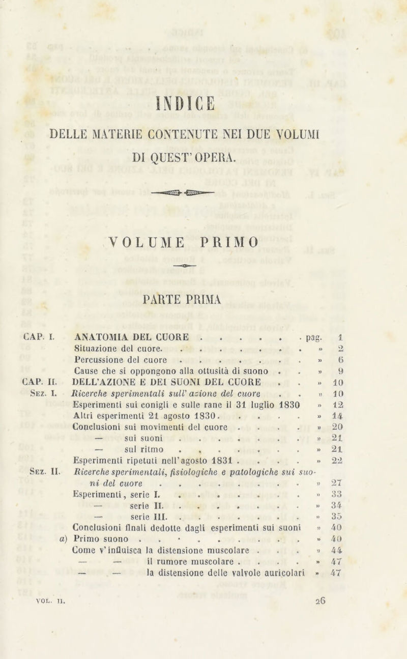 INDICE DELLE MATERIE CONTENUTE NEI DUE VOLUMI DI QUEST’OPERA. VOLUME P R I M 0 PARTE PRIMA CAP. I. ANATOMIA DEL CUORE pag. 1 Situazione del cuore » 2 Percussione del cuore » 6 Cause che si oppongono alla ottusità di suono . . » 9 CAP. II. DELL’AZIONE E DEI SUONI DEL CUORE . . » IO Sez. I. Ricerche sperimentali sull' azione del cuore . . » 10 Esperimenti sui conigli e sulle rane il 31 luglio 1830 » 12 Altri esperimenti 21 agosto 1830 » 14 Conclusioni sui movimenti del cuore ...» 20 — sui suoni » 21 — sul ritmo » 21 Esperimenti ripetuti nell’agosto 1831 ...» 22 Sez. IL Ricerche sperimentali, fisiologiche e patologiche sui suo- ni del cuore » 27 Esperimenti, serie I » 33 — serie II » 34 — serie III » 35 Conclusioni ilnali dedotte dagli esperimenti sui suoni » 40 a) Primo suono . » 40 Come v’influisca la distensione muscolare . . . » 44 — il rumore muscolare . . . . » 4T la distensione delle valvole auricolari » 47 VOL. 11. 26