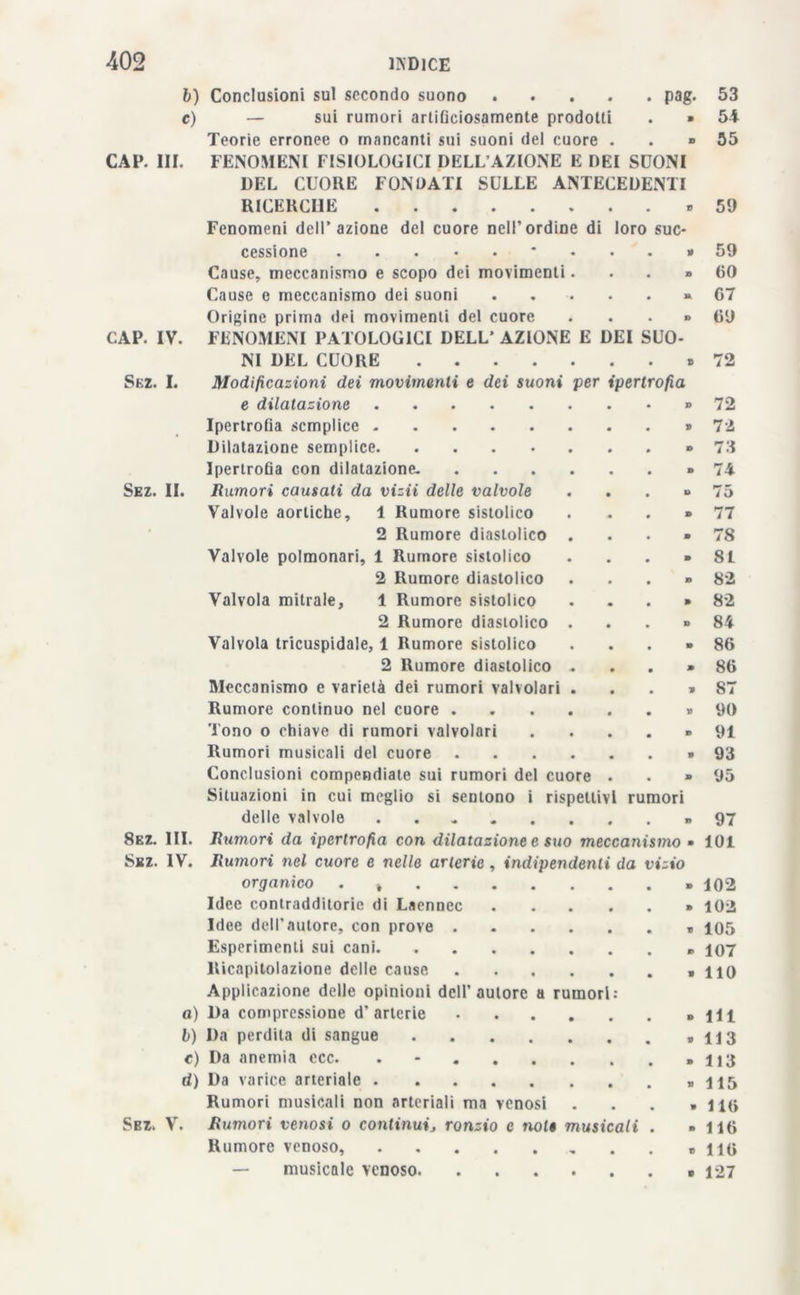 b) c) Pag- CAP. III. Conclusioni sul secondo suono .... — sui rumori arliOciosamente prodotti . » Teorie erronee o mancanti sui suoni del cuore . . » FENOMENI FISIOLOGICI DELL’AZIONE E DEI SDONI DEL CUORE FONDATI SULLE ANTECEDENTI RICERCHE Fenomeni dell’azione del cuore nell’ordine di loro sue* CAP. IV. Sez. I. Sez. II. 53 54 55 59 cessione * . • » 59 Cause, meccanismo e scopo dei movimenti. • • » 60 Cause e meccanismo dei suoni • • u 07 Origine prima dei movimenti del cuore • • o 09 FENOMENI PATOLOGICI DELL’ AZIONE E DEI SUO NI DEL CUORE • • » 72 Modificazioni dei movimenti e dei suoni per ipertrofìa e dilatazione • . D 72 Ipertrofia semplice V 72 Dilatazione semplice D 73 Ipertrofia con dilatazione- .... • • D 74 Rumori causati da vizii delle valvole • » 75 Valvole aortiche, 1 Rumore sistolico • 9 77 2 Rumore diastolico . • • 9 78 Valvole polmonari, 1 Rumore sistolico • • 9 81 2 Rumore diastolico • • n 82 Valvola mitrale, 1 Rumore sistolico « • 9 82 2 Rumore diastolico . • • 9 84 Valvola tricuspidale, 1 Rumore sistolico • • » 86 2 Rumore diastolico „ • • » 80 Meccanismo e varietà dei rumori valvolari . • • » 87 Rumore continuo nel cuore .... • • V 90 Tono o chiave di rumori valvolari • • 9 91 Rumori musicali del cuore .... • • V 93 Conclusioni compendiate sui rumori del cuore • • 9 95 Situazioni in cui meglio si sentono i rispettivi rumori delle valvole » 97 8ez. III. Rumori da ipertrofia con dilatazione e suo meccanismo • 101 Sez. IV. Rutnori nel cuore e nelle arterie, indipendenti da vizio organico . » » 102 Idee contradditorie di Laennec » 102 Idee dell'autore, con prove « 105 Esperimenti sui cani » 107 Ricapitolazione delle cause «110 Applicazione delle opinioni dell’autore a rumori: a) l)a compressione d’arterie » 111 b) Da perdita di sangue » 113 c) Da anemia ccc. . - » 113 d) Da varice arteriale » 115 Rumori musicali non arteriali ma venosi . . . » 11(» Sbz. V. Rumori venosi o conlinuij ronzio e noli musicali . - liti Rumore venoso, « liti — musicale venoso » 127
