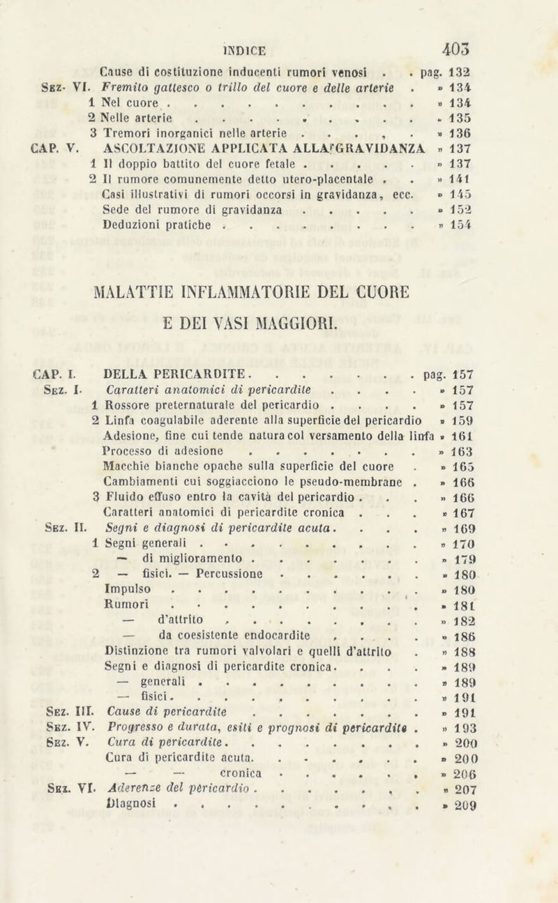 Cause di costituzione inducenti rumori venosi . . pag. 132 Sez- VI. Fremito gattesco o trillo del cuore e delle arterie . » 134 1 Nel cuore » 134 2 Nelle arterie 135 3 Tremori inorganici nelle arterie . . . , . » 136 CAP. V. ASCOLTAZIONE APPLICATA ALLA^GRAVIDANZA «137 1 II doppio battito del cuore fetale « 137 2 II rumore comunemente detto utero-placentale . . » 141 Casi illustrativi di rumori occorsi in gravidanza, ecc. ® 145 Sede del rumore di gravidanza » 152 Deduzioni pratiche » 154 MALATTIE INFLAMMATORY DEL CUORE E DEI VASI MAGGIORI. CAP. I. DELLA PERICARDITE pag. 157 Sez. I. Caratteri anatomici di pericardite . . . . » 157 1 Rossore preternaturale del pericardio . . . . -157 2 Linfa coagulabile aderente alla superficie del pericardio « 159 Adesione, fine cui tende natura col versamento della linfa » 161 Processo di adesione «163 Macchie bianche opache sulla superficie del cuore . ■> 165 Cambiamenti cui soggiacciono le pseudo-membrane . » 166 3 Fluido effuso entro la cavità del pericardio ... « 166 Caratteri anatomici di pericardite cronica . . . » 167 Sez. II. Segni e diagnosi di pericardite acuta. . . . » 169 1 Segni generali » 170 — di miglioramento » 179 2 — fisici. — Percussione 180 Impulso » 180 Rumori »18t — d'attrito » 182 — da coesistente endocardite , 186 Distinzione tra rumori valvolari e quelli d’attrito . » 188 Segni e diagnosi di pericardite cronica. ...» 189 — generali » 189 —■ fisici. . . . * 191 Sez. III. Cause di pericardite » 191 Sbz. IV. Progresso e durata, esili e prognosi di pericardite . » 193 Sez. V. Cura di pericardite » 200 Cura di pericardite acuta. 200 — — cronica » 206 Sei. VI. Aderenze del pericardio . » 207 ^lagnosi » 209