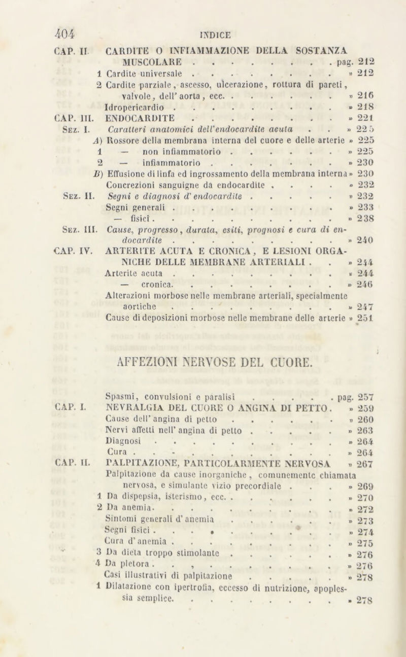 CAP. II CARDITE 0 INFIAMMAZIONE DELLA SOSTANZA MUSCOLARE pag. 212 1 Cardite universale » 212 2 Cardite parziale, ascesso, ulcerazione, rottura di pareti, valvole, dell’aorta, ecc » 210 Idropericardio » 21S CAP. HI. ENDOCARDITE » 221 Sez. I. Caratteri anatomici dell'endocardite acuta . . » 22 5 A) Rossore della membrana interna del cuore e delle arterie » 225 1 — non infiammatorio » 225 2 — infiammatorio ....-..» 230 li) Effusione di linfa ed ingrossamento della membrana interna » 230 Concrezioni sanguigne da endocardite . . . . » 232 Sez. IL Segni c diagnosi d'endocardite » 232 Segni generali » 233 — fisici » 238 Sez. III. Cause, progresso, durata, esili, prognosi e cura di en- docardite » 240 CAP. IV. ARTER1TE ACUTA E CRONICA, E LESIONI ORGA- NICHE DELLE MEMBRANE ARTERIALI . . » 244 Artcrite acuta 244 — cronica » 240 Alterazioni morbose nelle membrane arteriali, specialmente aortiche » 247 Cause di deposizioni morbose nelle membrane delle arterie » 251 AFFEZIONI NERVOSE DEL CUORE. Spasmi, convulsioni e paralisi pag. 257 CAP. I. NEVRALGIA DEL CUORE 0 ANGINA DI PETTO. » 259 Cause dell’angina di petto » 200 Nervi affetti nell’ angina di petto » 203 Diagnosi » 204 Cura » 204 CAP. IL PALPITAZIONE, PARTICOLARMENTE NERVOSA » 207 Palpitazione da cause inorganiche, comunemente chiamata nervosa, c simulante vizio precordiale ...» 2G9 1 Da dispepsia, isterismo, ecc. ....... 270 2 Da anemia » 272 Sintomi generali d’anemia » 273 Segni fisici * . 274 Cura d’anemia 275 3 Da dieta troppo stimolante » 270 4 Da pletora » 270 Casi illustrativi di palpitazione » 278 1 Dilatazione con ipertrofia, eccesso di nutrizione, apoples- sia semplice 278