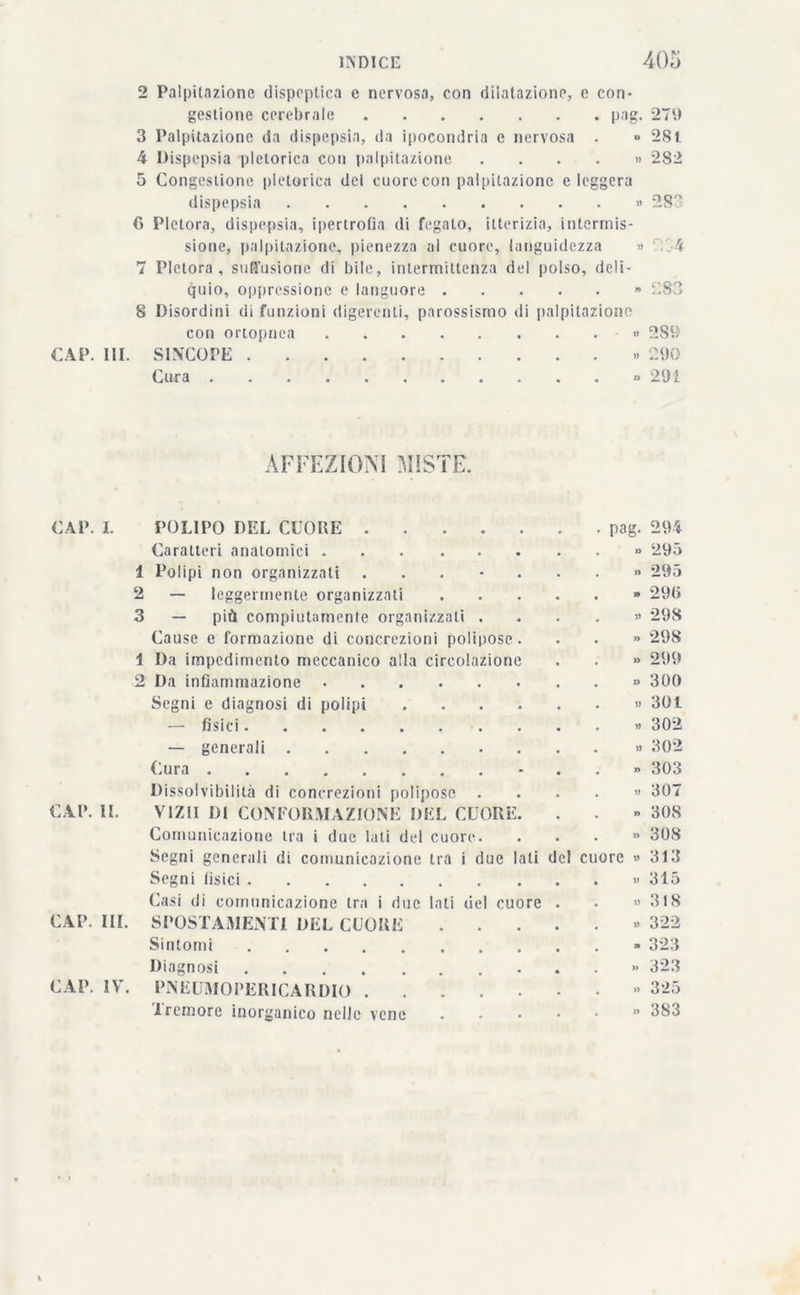 2 Palpitazione dispeptica e nervosa, con dilatazione, c con* gestione cerebrale pag. 279 3 Palpitazione da dispepsia, da ipocondria c nervosa . ■> 281 4 Dispepsia pletorica con palpitazione .... » 282 5 Congestione pletorica del cuore con palpitazione eleggerà dispepsia » 283 6 Pletora, dispepsia, ipertrofia di fegato, itterizia, intermis- sione, palpitazione, pienezza ai cuore, languidezza » rt 7 Pletora, suffusione di bile, intermittenza del polso, deli- quio, oppressione e languore » i'.83 8 Disordini di funzioni digerenti, parossismo di palpitazione con oriopnea » 2S9 CAP. III. SINCOPE « 290 Cura » 291 AFFEZIONI MISTE. CAP. I. CAP. II. POLIPO DEL CUORE .... Caratteri anatomici 1 Polipi non organizzati . 2 — leggermente organizzati 3 — più compiutamente organizzali . Cause e formazione di concrezioni polipose 1 Da impedimento meccanico alla circolazione 2 Da infiammazione Segni e diagnosi di polipi — fisici — generali Cura Dissolvibilità di concrezioni polipose VIZII DI CONFORMAZIONE DEL CUORE Comunicazione tra i due lati del cuore. Segni generali di comunicazione tra i due lati del Segni tisici Casi di comunicazione tra i due lati del cuore CAP. III. SPOSTAMENTI DEL CUORE Sintomi Diagnosi CAP. IV. PNEUMOPERICARDIO . 1 remore inorganico nelle vene . pag. 294 « 295 » 295 . 290 » 298 » 298 »> 299 » 300 . » 301 » 302 » 302 » 303 . » 307 » 308 » 308 cuore » 313 . >* 31 a .» 318 » 322 - 323 ». 323 . » 325 »» 3S3