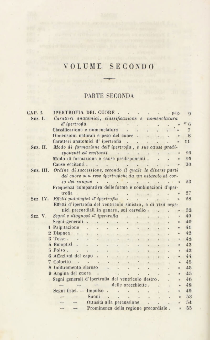 VOLUME SECONDO PARTE SECONDA • pag- nomenclatura CAP. I. IPERTROFIA DEL CUORE . Sez- I. Caratteri anatomici, classificazione e d’ipertrofia Classificazione e nomenclatura « Dimensioni naturali c peso del cuore . < Caratteri anatomici d’ ipertrofia Sez. II. Modo di formazione dell’ ipertrofia , e sue cause predi- sponenti ed eccitanti Modo di formazione e cause predisponenti . Cause eccitanti Sez. III. Ordine di successione, secondo il quale le diverse parti del cuore son rese ipertrofiche da un ostacolo al cor- so del sangue ........ di vizii Frequenza comparativa delle forme e combinazioni d trofia Sez. IV. Effetti patologici d'ipertrofia ElTetti d'ipertrofia del ventricolo sinistro, e ilici precordiali in genere, sul cervello Sez. V. Segni e diagnosi d'ipertrofia Segni generali . 1 Palpitazione 2 Dispnea 3 Tosse .... 4 Emoptisi . 5 Polso .... <> Affezioni del capo . 7 Colorito 8 Infiltramento sieroso 9 Angina del cuore Segni generali d’ipertrofia del ventricolo destro — — — delle orecchiette Segni fisici. — Impulso — — Suoni — — Ottusità alla percussione — — Prominenza della regione precordiale per- rga- 9 87 <i 7 8 11 Iti i« 20 23 28 32 40 40 41 42 42 43 43 44 45 45 45 46 48 49 53 54 55