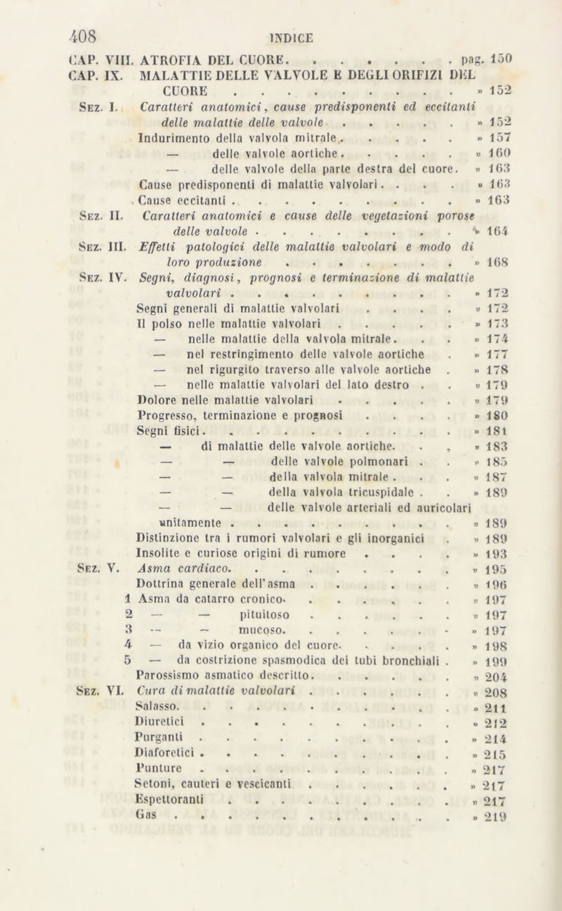1 ÌNDI CE -408 CAP. CAP. Sez. I Sez. Sez. Sez. Vili. ATROFIA DEL CUORE pag. 130 IX. MALATTIE DELLE VALVOLE E DEGLI ORIFIZI DEL CUORE » 152 Caratteri anatomici, cause predisponenti ed eccitanti delle malattie delle valvole Indurimento della valvola mitrale, — delle valvole aortiche — delle valvole della parte destra del cuore. Cause predisponenti di malattie valvolari. . Cause eccitanti Caratteri anatomici e cause delle vegetazioni porose delle valvole *» 164 III. Effetti patologici delle malattie valvolari e modo di loro produzione » 1(58 IV. Segni, diagnosi, prognosi e terminazione di malattie 152 » 157 » 160 » 108 » 163 » 168 IL valvolari Segni generali di malattie valvolari Il polso nelle malattie valvolari .... — nelle malattie della valvola mitrale. — nel restringimento delle valvole aortiche — nel rigurgito traverso alle valvole aortiche — nelle malattie valvolari del lato destro Dolore nelle malattie valvolari Progresso, terminazione e prognosi Segni fisici — di malattie delle valvole aortiche. — — delle valvole polmonari — — della valvola mitrale . — — della valvola tricuspidale — delle valvole arteriali ed unitamente Distinzione tra i rumori valvolari e gli Insolite e curiose origini di rumore Sez. V. Asma cardiaco. Dottrina generale dell'asma . 1 Asma da catarro cronico- 2 — — piluitoso 8 -- — mucoso. 4 — da vizio organico del cuore 5 — da costrizione spasmodica dei ti Parossismo asmatico descritto. Sez. VI. Cura di malattie valvolari . Salasso Diuretici Purganti Diaforetici Punture Setoni, cauteri e vescicanti Espettoranti .... Gas inorganici bi bronci uricolari tali » 172 » 172 » 17-3 » 174 » 177 » 178 » 170 » 170 » 180 » 181 » 183 * 18.» » 187 - 180 » 180 » 180 » 103 » 105 .. 106 » 107 » 107 » 107 • 108 » 100 » 204 » 208 - 211 » 212 » 214 » 215 ■> 217 » 217 » 217 » 210