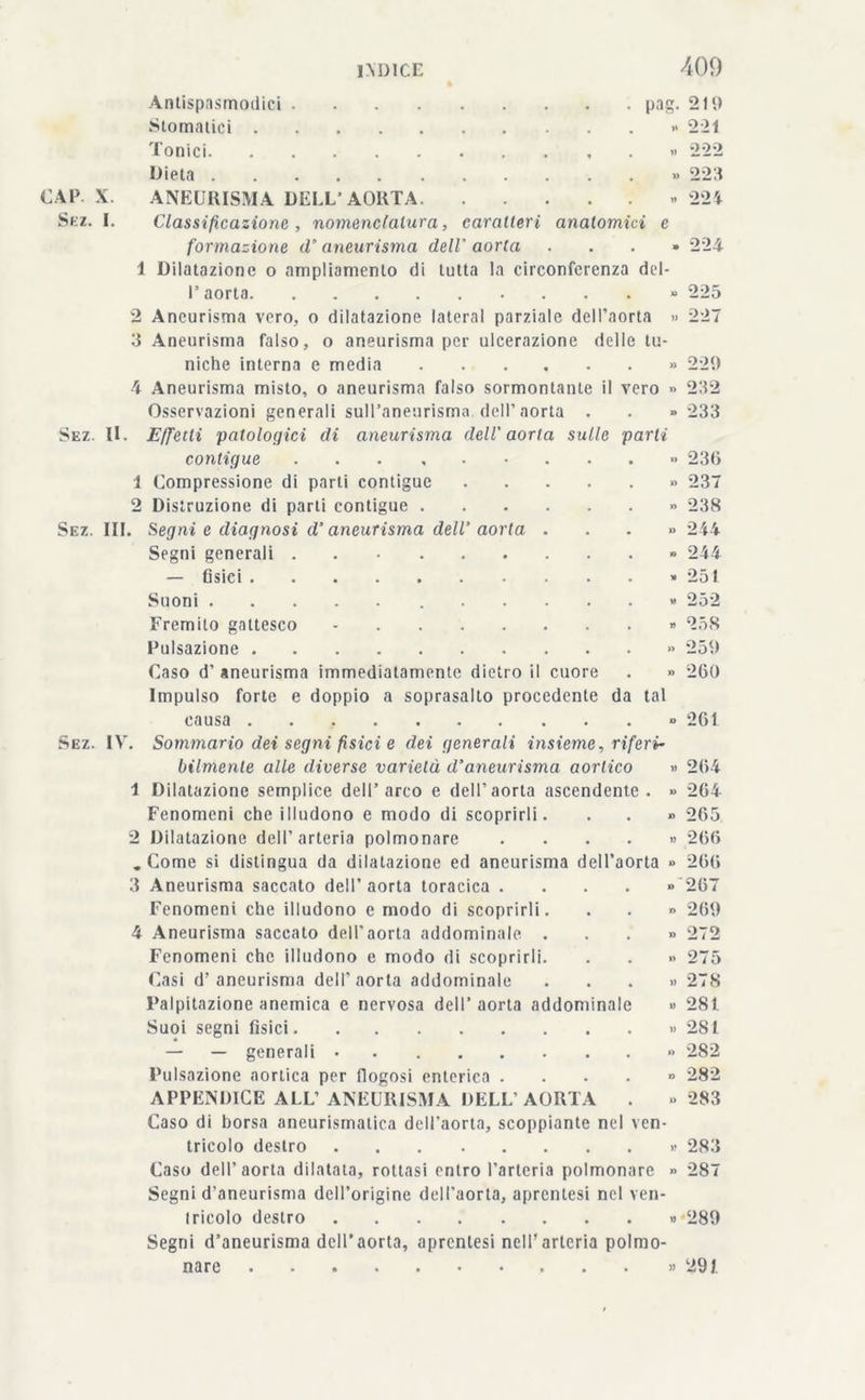 Antispasmodici pag. 219 Stomatici » 221 Tonici . » 222 Dieta » 223 CAP X. ANEURISMA DELL’AORTA « 224 Sez. I. Classificazione , nomenclatura, caratteri anatomici e formazione d‘ aneurisma dell' aorta ...» 224 1 Dilatazione o ampliamento di tutta la circonferenza del- 1’ aorta » 225 2 Aneurisma vero, o dilatazione lateral parziale dell’aorta » 227 3 Aneurisma falso, o aneurisma per ulcerazione delle tu- niche interna e media » 229 4 Aneurisma misto, o aneurisma falso sormontante il vero » 232 Osservazioni generali sull’aneurisma dell’aorta . . » 233 Sez. IL Effetti patologici di aneurisma dell'aorta sulle parli contigue ...» 236 1 Compressione di parti contigue » 237 2 Distruzione di parti contigue » 238 Sez. III. Segni e diagnosi d’aneurisma dell’ aorta ...» 244 Segni generali » 244 — fisici » 251 Suoni » 252 Fremito gattesco - » 258 Pulsazione » 259 Caso d’ aneurisma immediatamente dietro il cuore . » 260 Impulso forte e doppio a soprasalto procedente da tal causa » 261 Sez. IV. Sommario dei segni fìsici e dei generali insieme, riferi- bilmente alle diverse varietà d’aneurisma aortico » 264 1 Dilatazione semplice dell’arco e dell’aorta ascendente. » 264 Fenomeni che illudono e modo di scoprirli. . . » 265 2 Dilatazione dell’arteria polmonare .... » 266 .Come si distingua da dilatazione ed aneurisma dell’aorta » 266 3 Aneurisma saccato dell’aorta toracica .... » 267 Fenomeni che illudono e modo di scoprirli. . . » 269 4 Aneurisma saccato dell’aorta addominale. ...» 272 Fenomeni che illudono e modo di scoprirli. . . » 275 Casi d’aneurisma dell’aorta addominale ...» 278 Palpitazione anemica e nervosa dell’aorta addominale » 281 Suoi segni fisici » 281 — — generali » 282 Pulsazione aortica per flogosi enterica .... » 282 APPENDICE ALL’ANEURISMA DELL’AORTA . » 283 Caso di borsa aneurismatica dell’aorta, scoppiarne nel ven- tricolo destro » 283 Caso dell’aorta dilatata, rottasi entro l’arteria polmonare » 287 Segni d'aneurisma dell’origine dell’aorta, aprenlesi nel ven- tricolo destro » 289 Segni d’aneurisma dell’aorta, aprenlesi nell’arteria polmo- nare » 291