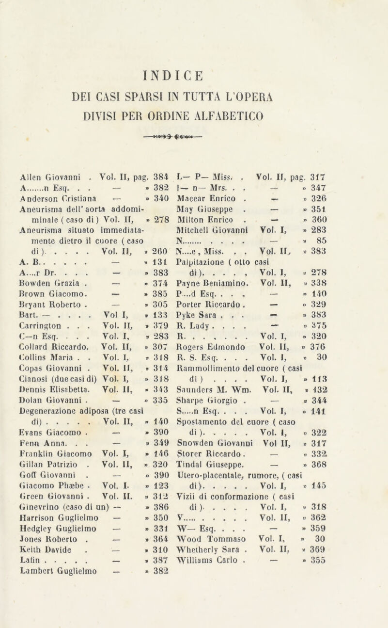 DEI CASI SPARSI IN TUTTA L’OPERA DIVISI PER ORDINE ALFABETICO Alien Giovanni . Voi. II, pag. 384 L— P— Miss. . Voi. Il, pa g- 317 A n Esq. . . — - 382 1— n— Mrs. . . — » 347 Anderson Cristiana — » 340 Macear Enrico . — » 326 Aneurisma dell’aorta addomi- May Giuseppe — » 351 minale ( caso di ) Voi. II, » 278 Milton Enrico . — » 360 Aneurisma situato immediata- Mitchell Giovanni Voi. I, » 283 mente dietro il cuore ( caso N — » 85 di)- • > • • Voi. Il, » 260 N....e , Miss. . . Voi. II, « 383 A. B — » 131 Palpitazione ( otto casi A....r Dr. . . . - - 383 di)* • • • » Voi. I, » 278 Bowden Grazia . — » 374 Payne Beniamino. Voi. li, » 338 Brown Giacomo. - - 385 P ...d Esq. . . . — » 140 Bryant Roberto . — » 305 Porter Riccardo. — » 329 Bart. — . . . . Voi I, » 133 Pyke Sara . . . — » 383 Carrington . . . Voi. II, » 379 R. Lady .... — « 375 C—n Esq. . . . Voi. I, » 283 R Voi. I, » 320 Collard Riccardo. Voi. II, » 307 Rogers Edmondo Voi. II, » 376 Collins Maria . . Voi. I, » 318 R. S. Esq. . . . Voi. I, » 30 Copas Giovanni . Voi. II, » 314 Rammollimento del cuore ( casi Cianosi (due casi di) Voi. I, » 318 di ) .... Voi. I, » 113 Dennis Elisabetta. Voi. II, - 313 Saunders M. Wm. Voi. II, » 132 Dolan Giovanni . — » 335 Sharpe Giorgio . ■— » 344 Degenerazione adiposa (tre casi S n Esq. . . . Voi. I, » 141 di) Voi. II, » 140 Spostamento del cuore ( caso Evans Giacomo . — » 390 di) Voi. 1, » 322 Fenn Anna. . . - » 349 Snowden Giovanni Voi II, » 317 Franklin Giacomo Voi. I, - 146 Storer Riccardo. — » 332 Gillan Patrizio . Voi. Il, » 320 Tindal Giuseppe. — » 368 Go(T Giovanni » 390 Utero-placentale, rumore, ( casi Giacomo Phaebe . Voi. I. » 123 di ) Voi. I, » 145 Green Giovanni . Voi. II. » 312 Vizii di conformazione ( casi Ginevrino (caso di un) — » 386 di ) Voi. I, » 318 Harrison Guglielmo - » 350 V Voi. li, » 362 Hedgley Guglielmo - » 331 W— Esq. . . . — » 359 •lones Roberto . - » 364 Wood Tommaso Voi. I, 30 Keith Davide — » 310 Whetherly Sara . Voi. II, » 369 Lafin - » 387 Williams Carlo . — » 355 Lambert Guglielmo - 382