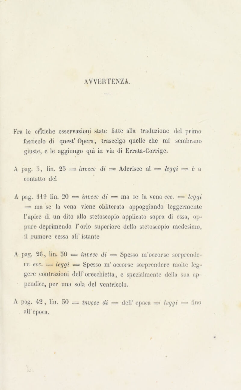 AVVERTENZA. Fra le critiche osservazioni state fatte alla traduzione del primo fascicolo di quest’ Opera, trascelgo quelle che mi sembrano giuste, c le aggiungo qui in via di Errata-Corrige. A pag. 5, lin. 25 = invece di = Aderisce al = leggi — è a contatto del A pag. 119 lin. 20 == invece di = ma se la vena ecc. = leggi — ma se la vena viene obliterata appoggiando leggermente l’apice di un dito allo stetoscopio applicato sopra di essa, op- pure deprimendo l’orlo superiore dello stetoscopio medesimo, il rumore cessa all’ istante A pag. 20, lin. 30 = invece di = Spesso m’occorse sorprende- re ecc. = leggi = Spesso m’ occorse sorprendere molte leg- gere contrazioni dell’orecchietta, e specialmente della sua ap- pendice, per una sola del ventricolo. A pag. 42 , lin. 50 = invece di — dell’ epoca =« leggi = (ino all’epoca.