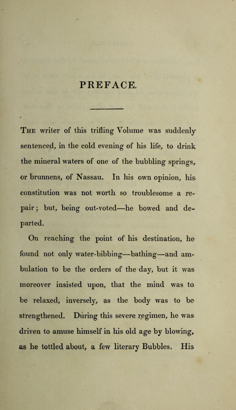 PREFACE. The writer of this trifling Volume was suddenly sentenced, in the cold evening of his life, to drink the mineral waters of one of the bubbling springs* or brunnens, of Nassau. In his own opinion, his constitution was not worth so troublesome a re- pair ; but, being out-voted—he bowed and de- parted. On reaching the point of his destination, he found not only water-bibbing—bathing—and am- bulation to be the orders of the day, but it was moreover insisted upon, that the mind was to be relaxed, inversely, as the body was to be strengthened. During this severe regimen, he was driven to amuse himself in his old age by blowing, as he tottled about, a few literary Bubbles. His