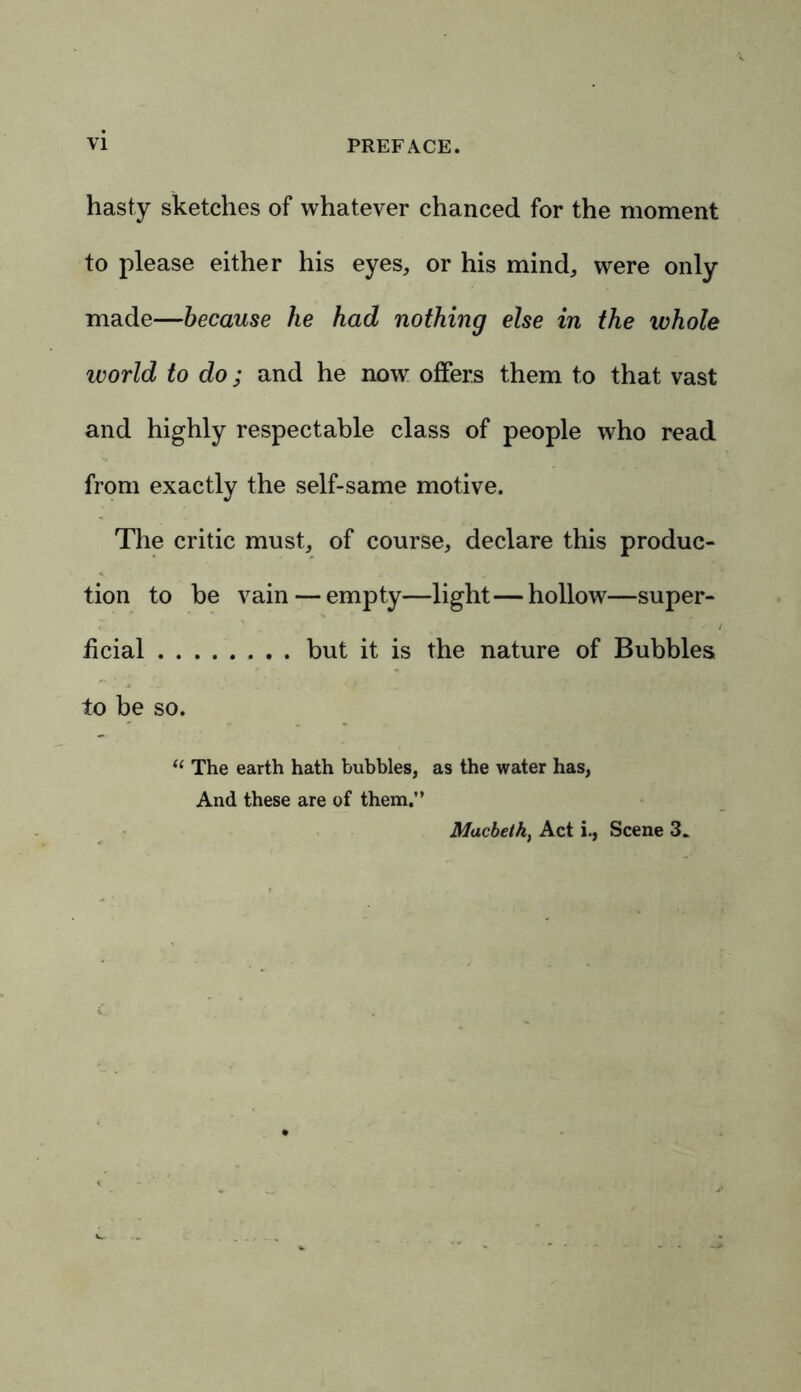 hasty sketches of whatever chanced for the moment to please either his eyes, or his mind, were only made—because lie had nothing else in the whole world to do; and he now offers them to that vast and highly respectable class of people who read from exactly the self-same motive. The critic must, of course, declare this produc- tion to be vain — empty—light—hollow—super- ficial but it is the nature of Bubbles to be so. “ The earth hath bubbles, as the water has, And these are of them.” Macbeth, Act i., Scene 3.