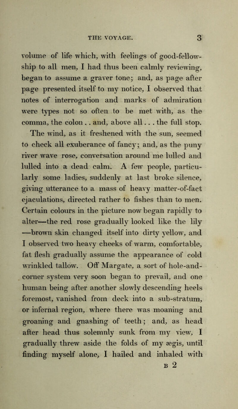 volume of life which, with feelings of good-fellow- ship to all men, I had thus been calmly reviewing, began to assume a graver tone; and, as page after page presented itself to my notice, I observed that notes of interrogation and marks of admiration were types not so often to be met with, as the comma, the colon. . and, above all. . . the full stop. The wind, as it freshened with the sun, seemed to check all exuberance of fancy; and, as the puny river wave rose, conversation around me lulled and lulled into a dead calm. A few people, particu- larly some ladies, suddenly at last broke silence, giving utterance to a mass of heavy matter-of-fact ejaculations, directed rather to fishes than to men. Certain colours in the picture now began rapidly to alter—the red rose gradually looked like the lily —brown skin changed itself into dirty yellow, and I observed two heavy cheeks of warm, comfortable, fat flesh gradually assume the appearance of cold wrinkled tallow. Off Margate, a sort of hole-and- corner system very soon began to prevail, and one human being after another slowly descending heels foremost, vanished from deck into a sub-stratum, or infernal region, where there was moaning and groaning and gnashing of teeth; and, as head after head thus solemnly sunk from my view, I gradually threw aside the folds of my aegis, until finding myself alone, I hailed and inhaled with b 2