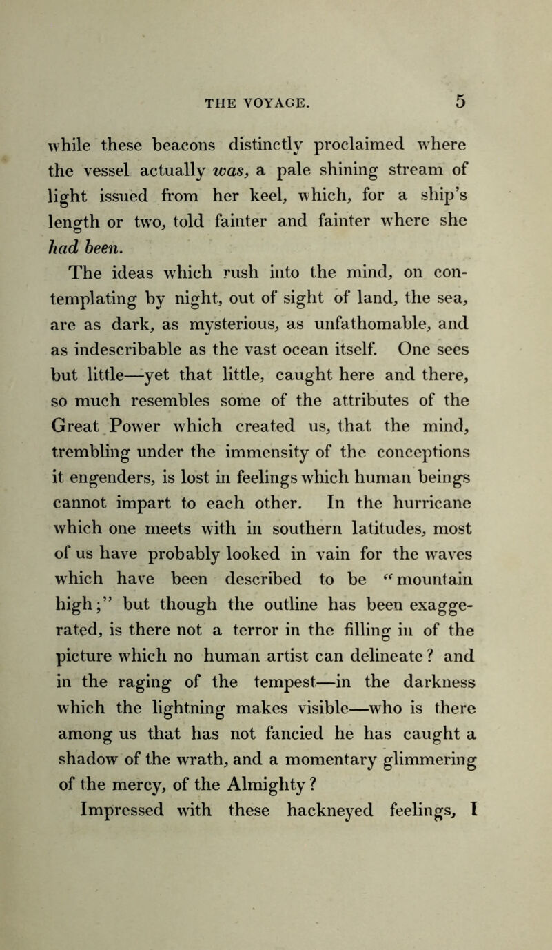 while these beacons distinctly proclaimed where the vessel actually was, a pale shining stream of light issued from her keel, which, for a ship’s length or two, told fainter and fainter where she had been. The ideas which rush into the mind, on con- templating by night, out of sight of land, the sea, are as dark, as mysterious, as unfathomable, and as indescribable as the vast ocean itself. One sees but little—yet that little, caught here and there, so much resembles some of the attributes of the Great Power which created us, that the mind, trembling under the immensity of the conceptions it engenders, is lost in feelings which human beings cannot impart to each other. In the hurricane which one meets with in southern latitudes, most of us have probably looked in vain for the waves which have been described to be “ mountain high;” but though the outline has been exagge- rated, is there not a terror in the filling in of the picture which no human artist can delineate ? and in the raging of the tempest—in the darkness which the lightning makes visible—who is there among us that has not fancied he has caught a shadow of the wrath, and a momentary glimmering of the mercy, of the Almighty ? Impressed with these hackneyed feelings, I