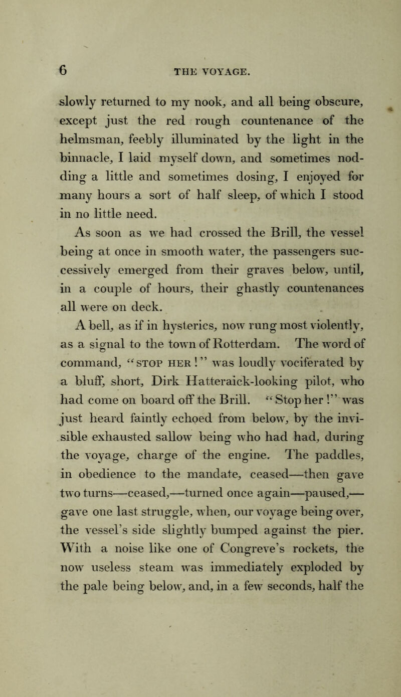 slowly returned to my nook, and all being obscure, except just the red rough countenance of the helmsman, feebly illuminated by the light in the binnacle, I laid myself down, and sometimes nod- ding a little and sometimes dosing, I enjoyed for many hours a sort of half sleep, of which I stood in no little need. As soon as we had crossed the Brill, the vessel being at once in smooth water, the passengers suc- cessively emerged from their graves below, until, in a couple of hours, their ghastly countenances all were on deck. A bell, as if in hysterics, now rung most violently, as a signal to the town of Rotterdam. The word of command, “stop her !” was loudly vociferated by a bluff, short, Dirk Hatteraick-looking pilot, who had come on board off the Brill. “ Stop her !” was just heard faintly echoed from below, by the invi- sible exhausted sallow being who had had, during the voyage, charge of the engine. The paddles, in obedience to the mandate, ceased—then gave two turns—ceased,—turned once again—paused,— gave one last struggle, when, our voyage being over, the vessel’s side slightly bumped against the pier. With a noise like one of Congreve’s rockets, the now useless steam was immediately exploded by the pale being below, and, in a few seconds, half the