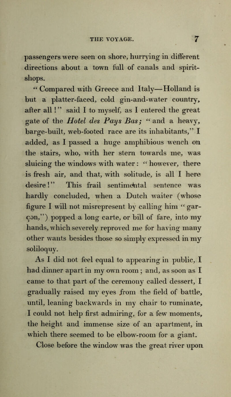 passengers were seen on shore, hurrying in different directions about a town full of canals and spirit- shops. “ Compared with Greece and Italy—Holland is but a platter-faced, cold gin-and-water country, after all! ” said I to myself, as I entered the great gate of the Hotel des Pays Bas; “ and a heavy, barge-built, web-footed race are its inhabitants,” I added, as I passed a huge amphibious wench on the stairs, who, with her stern towards me, w as sluicing the windows with water : “ how ever, there is fresh air, and that, with solitude, is all I here desire!” This frail sentimebtal sentence was hardly concluded, when a Dutch waiter (whose figure I will not misrepresent by calling him “ gar- con,”) popped a long carte, or bill of fare, into my hands, which severely reproved me for having many other w ants besides those so simply expressed in my soliloquy. As I did not feel equal to appearing in public, I had dinner apart in my ow- n room; and, as soon as I came to that part of the ceremony called dessert, I gradually raised my eyes from the field of battle, until, leaning backw ards in my chair to ruminate, I could not help first admiring, for a few moments, the height and immense size of an apartment, in which there seemed to be elbow-room for a giant. Close before the window7 wras the great river upon