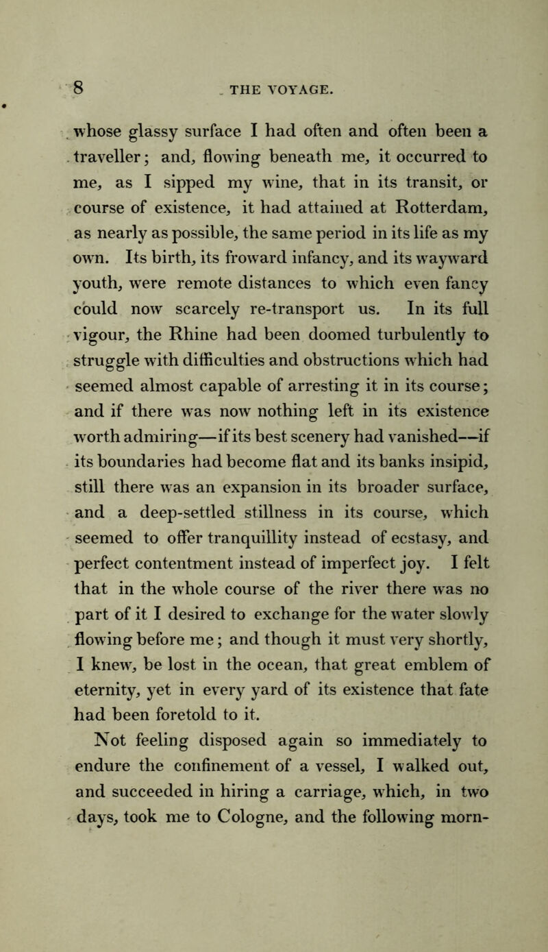 whose glassy surface I had often and often been a traveller; and, flowing beneath me, it occurred to me, as I sipped my wine, that in its transit, or course of existence, it had attained at Rotterdam, as nearly as possible, the same period in its life as my own. Its birth, its froward infancy, and its wayward youth, were remote distances to which even fancy could nowr scarcely re-transport us. In its full vigour, the Rhine had been doomed turbulently to struggle with difficulties and obstructions which had seemed almost capable of arresting it in its course; and if there was now nothing left in its existence w orth admiring—if its best scenery had vanished—if its boundaries had become flat and its banks insipid, still there was an expansion in its broader surface, and a deep-settled stillness in its course, which seemed to offer tranquillity instead of ecstasy, and perfect contentment instead of imperfect joy. I felt that in the whole course of the river there was no part of it I desired to exchange for the water slowly flowing before me; and though it must very shortly, I knew, be lost in the ocean, that great emblem of eternity, yet in every yard of its existence that fate had been foretold to it. Not feeling disposed again so immediately to endure the confinement of a vessel, I walked out, and succeeded in hiring a carriage, which, in two days, took me to Cologne, and the following morn-