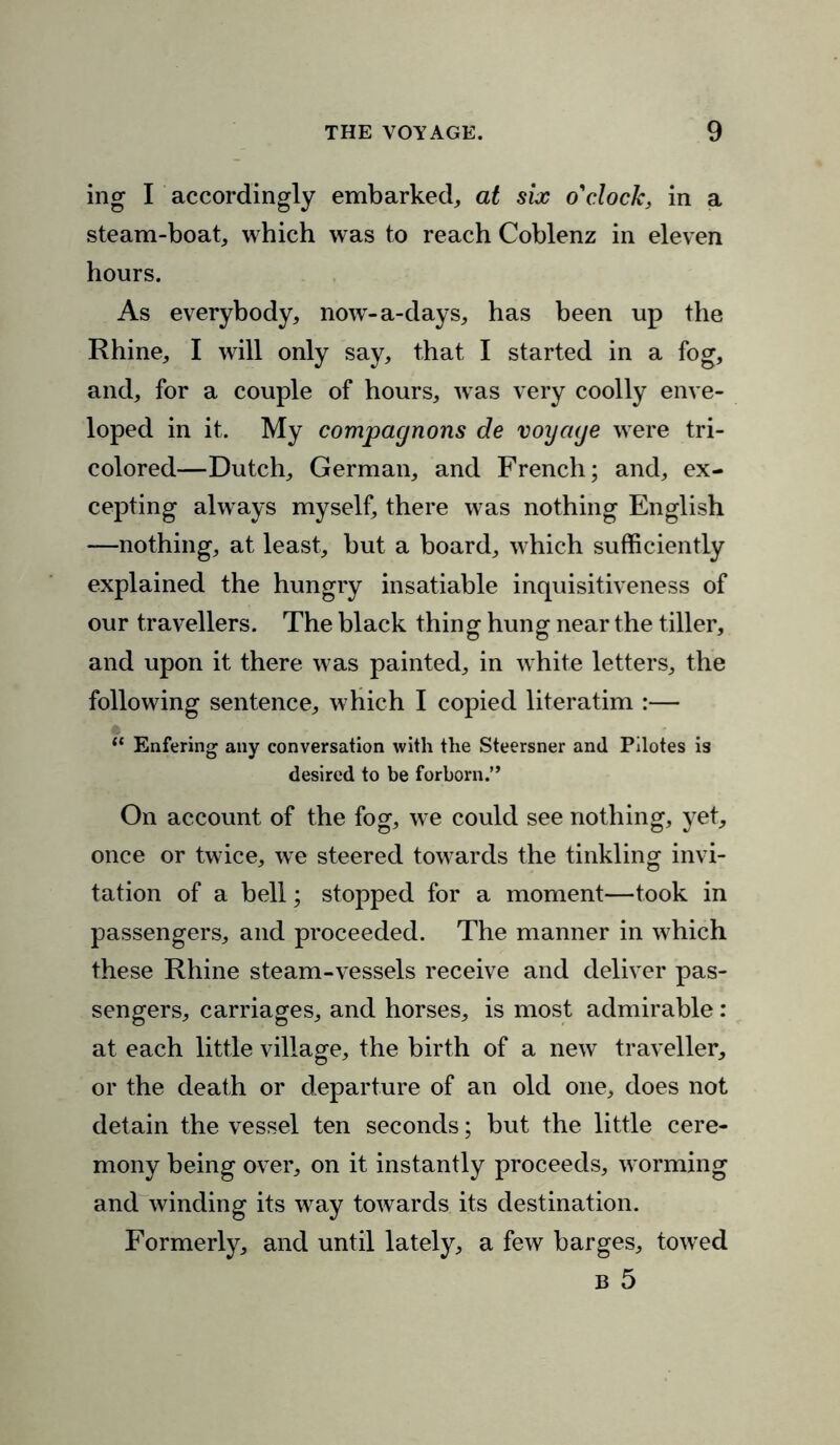 ing I accordingly embarked, at six o'clock, in a steam-boat, which was to reach Coblenz in eleven hours. As everybody, now-a-days, has been up the Rhine, I will only say, that I started in a fog, and, for a couple of hours, was very coolly enve- loped in it. My compagnons de voyage were tri- colored—Dutch, German, and French; and, ex- cepting always myself, there was nothing English —nothing, at least, but a board, which sufficiently explained the hungry insatiable inquisitiveness of our travellers. The black thing hung near the tiller, and upon it there was painted, in white letters, the following sentence, which I copied literatim :— “ Enfering any conversation with the Steersner and Pilotes is desired to be forborn.” On account of the fog, we could see nothing, yet, once or twice, we steered towards the tinkling invi- tation of a bell; stopped for a moment—took in passengers, and proceeded. The manner in which these Rhine steam-vessels receive and deliver pas- sengers, carriages, and horses, is most admirable : at each little village, the birth of a new traveller, or the death or departure of an old one, does not detain the vessel ten seconds; but the little cere- mony being over, on it instantly proceeds, worming and winding its way towards its destination. Formerly, and until lately, a few barges, towed b 5