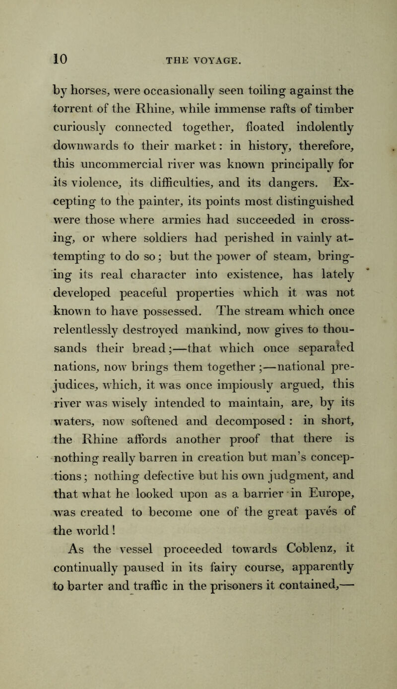 by horses, were occasionally seen toiling against the torrent of the Rhine, while immense rafts of timber curiously connected together, floated indolently downwards to their market: in history, therefore, this uncommercial river was known principally for its violence, its difficulties, and its dangers. Ex- cepting to the painter, its points most distinguished were those where armies had succeeded in cross- ing, or where soldiers had perished in vainly at- tempting to do so; but the power of steam, bring- ing its real character into existence, has lately developed peaceful properties which it was not known to have possessed. The stream which once relentlessly destroyed mankind, now gives to thou- sands their bread;—that which once separated nations, now brings them together ;—national pre- judices, which, it was once impiously argued, this river was wisely intended to maintain, are, by its waters, now softened and decomposed : in short, the Rhine affords another proof that there is nothing really barren in creation but man’s concep- tions ; nothing defective but his own judgment, and that what he looked upon as a barrier in Europe, was created to become one of the great paves of the world! As the vessel proceeded towards Coblenz, it continually paused in its fairy course, apparently to barter and traffic in the prisoners it contained,—