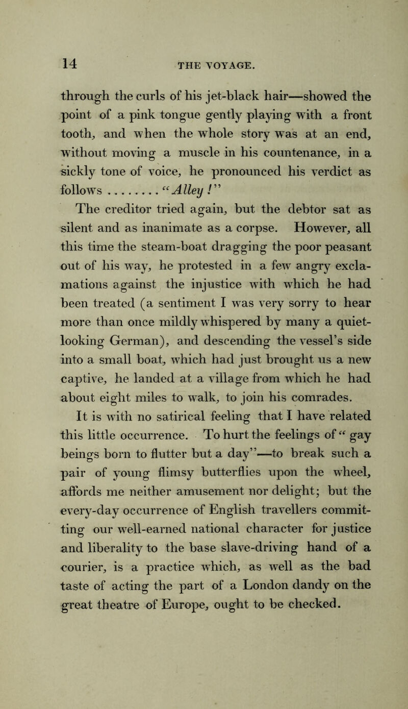 through the curls of his jet-black hair—showed the point of a pink tongue gently playing with a front tooth, and when the whole story was at an end, without moving a muscle in his countenance, in a sickly tone of voice, he pronounced his verdict as follows “Alley /” The creditor tried again, but the debtor sat as silent and as inanimate as a corpse. However, all this time the steam-boat dragging the poor peasant out of his way, he protested in a few angry excla- mations against the injustice with which he had been treated (a sentiment I was very sorry to hear more than once mildly whispered by many a quiet- looking German), and descending the vessel’s side into a small boat, which had just brought us a new captive, he landed at a village from which he had about eight miles to walk, to join his comrades. It is with no satirical feeling that I have related this little occurrence. To hurt the feelings of “ gay beings born to flutter but a day”—to break such a pair of young flimsy butterflies upon the wheel, affords me neither amusement nor delight; but the every-day occurrence of English travellers commit- ting our well-earned national character for j ustice and liberality to the base slave-driving hand of a courier, is a practice which, as well as the bad taste of acting the part of a London dandy on the great theatre of Europe, ought to be checked.