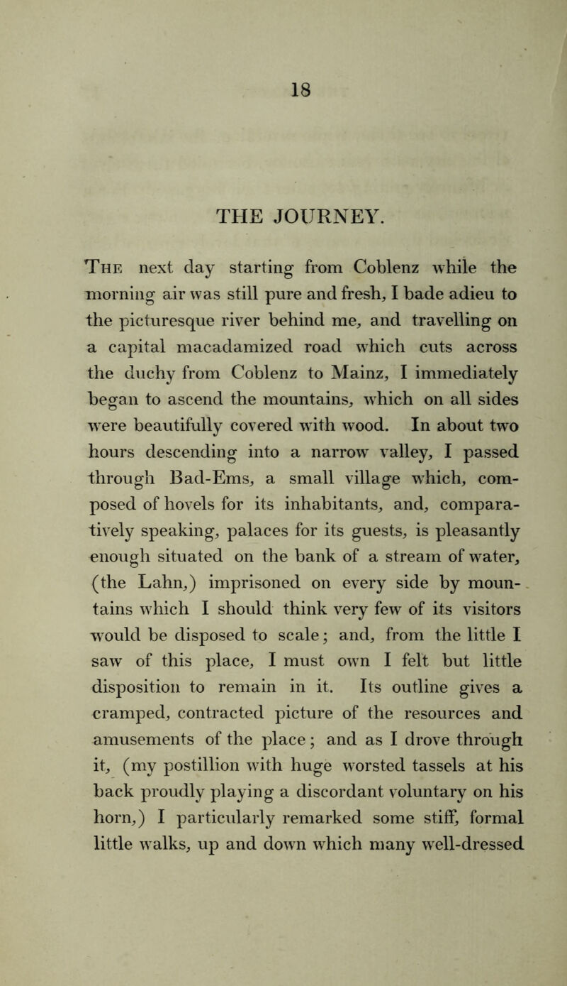 THE JOURNEY. The next day starting from Coblenz while the morning air was still pure and fresh, I bade adieu to the picturesque river behind me, and travelling on a capital macadamized road which cuts across the duchy from Coblenz to Mainz, I immediately began to ascend the mountains, which on all sides were beautifully covered with wood. In about two hours descending into a narrow^ valley, I passed through Bad-Ems, a small village which, com- posed of hovels for its inhabitants, and, compara- tively speaking, palaces for its guests, is pleasantly enough situated on the bank of a stream of wfater, (the Lahn,) imprisoned on every side by moun- tains w hich I should think very few of its visitors would be disposed to scale; and, from the little I saw of this place, I must own I felt but little disposition to remain in it. Its outline gives a cramped, contracted picture of the resources and amusements of the place; and as I drove through it, (my postillion with huge worsted tassels at his back proudly playing a discordant voluntary on his horn,) I particularly remarked some stiff, formal little w alks, up and down which many well-dressed