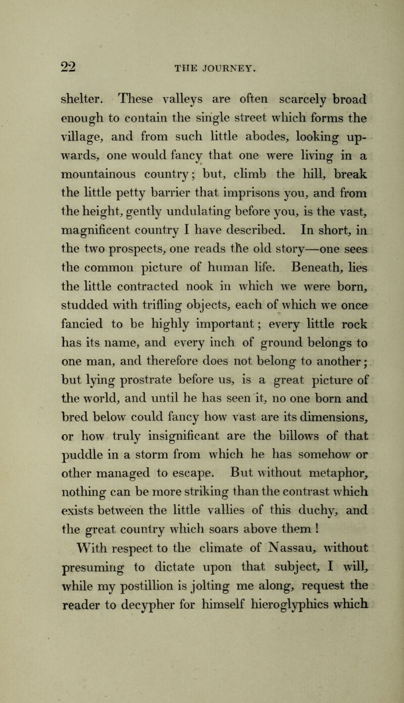 shelter. These valleys are often scarcely broad enough to contain the single street which forms the village, and from such little abodes, looking up- wards, one would fancy that one were living in a mountainous country; but, climb the hill, break the little petty barrier that imprisons you, and from the height, gently undulating before you, is the vast, magnificent country I have described. In short, in the two prospects, one reads the old story—one sees the common picture of human life. Beneath, lies the little contracted nook in which we were born, studded with trifling objects, each of which we once fancied to be highly important; every little rock has its name, and every inch of ground belongs to one man, and therefore does not belong to another; but lying prostrate before us, is a great picture of the world, and until he has seen it, no one born and bred below could fancy how vast are its dimensions, or how truly insignificant are the billows of that puddle in a storm from which he has somehow or other managed to escape. But without metaphor, nothing can be more striking than the contrast which exists between the little vallies of this duchy, and the great country which soars above them ! With respect to the climate of Nassau, without presuming to dictate upon that subject, I will, while my postillion is jolting me along, request the reader to decypher for himself hieroglyphics which