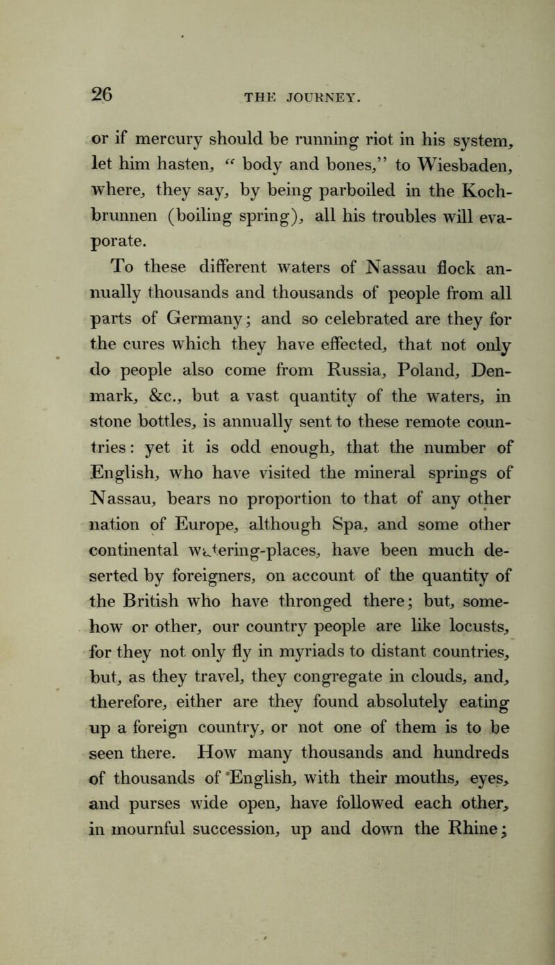 or if mercury should be running riot in his system, let him hasten,  body and bones/’ to Wiesbaden, where, they say, by being parboiled in the Koch- brunnen (boiling spring), all his troubles will eva- porate. To these different waters of Nassau flock an- nually thousands and thousands of people from all parts of Germany; and so celebrated are they for the cures which they have effected, that not only do people also come from Russia, Poland, Den- mark, &c., but a vast quantity of the waters, in stone bottles, is annually sent to these remote coun- tries : yet it is odd enough, that the number of English, who have visited the mineral springs of Nassau, bears no proportion to that of any other nation of Europe, although Spa, and some other continental watering-places, have been much de- serted by foreigners, on account of the quantity of the British who have thronged there; but, some- how or other, our country people are like locusts, for they not only fly in myriads to distant countries, but, as they travel, they congregate in clouds, and, therefore, either are they found absolutely eating up a foreign country, or not one of them is to be seen there. How many thousands and hundreds of thousands of 'English, with their mouths, eyes, and purses wide open, have followed each other, in mournful succession, up and down the Rhine;