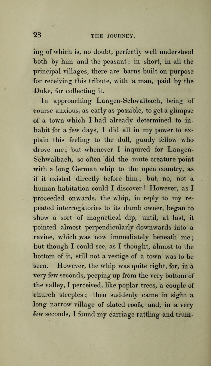 ing of which is, no doubt, perfectly well understood both by him and the peasant: in short, in all the principal villages, there are barns built on purpose for receiving this tribute, with a man, paid by the Duke, for collecting it. In approaching Langen-Schwalbach, being of course anxious, as early as possible, to get a glimpse of a town which I had already determined to in- habit for a few days, I did all in my power to ex- plain this feeling to the dull, gaudy fellow who drove me; but whenever I inquired for Langen- Schwalbach, so often did the mute creature point with a long German whip to the open country, as if it existed directly before him; but, no, not a human habitation could I discover! However, as I proceeded onwards, the whip, in reply to my re- peated interrogatories to its dumb owner, began to show a sort of magnetical dip, until, at last, it pointed almost perpendicularly downwards into a ravine, which was now immediately beneath me; but though I could see, as I thought, almost to the bottom of it, still not a vestige of a town was to be seen. However, the whip was quite right, for, in a very few seconds, peeping up from the very bottom of the valley, I perceived, like poplar trees, a couple of church steeples; then suddenly came in sight a long narrow village of slated roofs, and, in a very few seconds, I found my carriage rattling and trum-