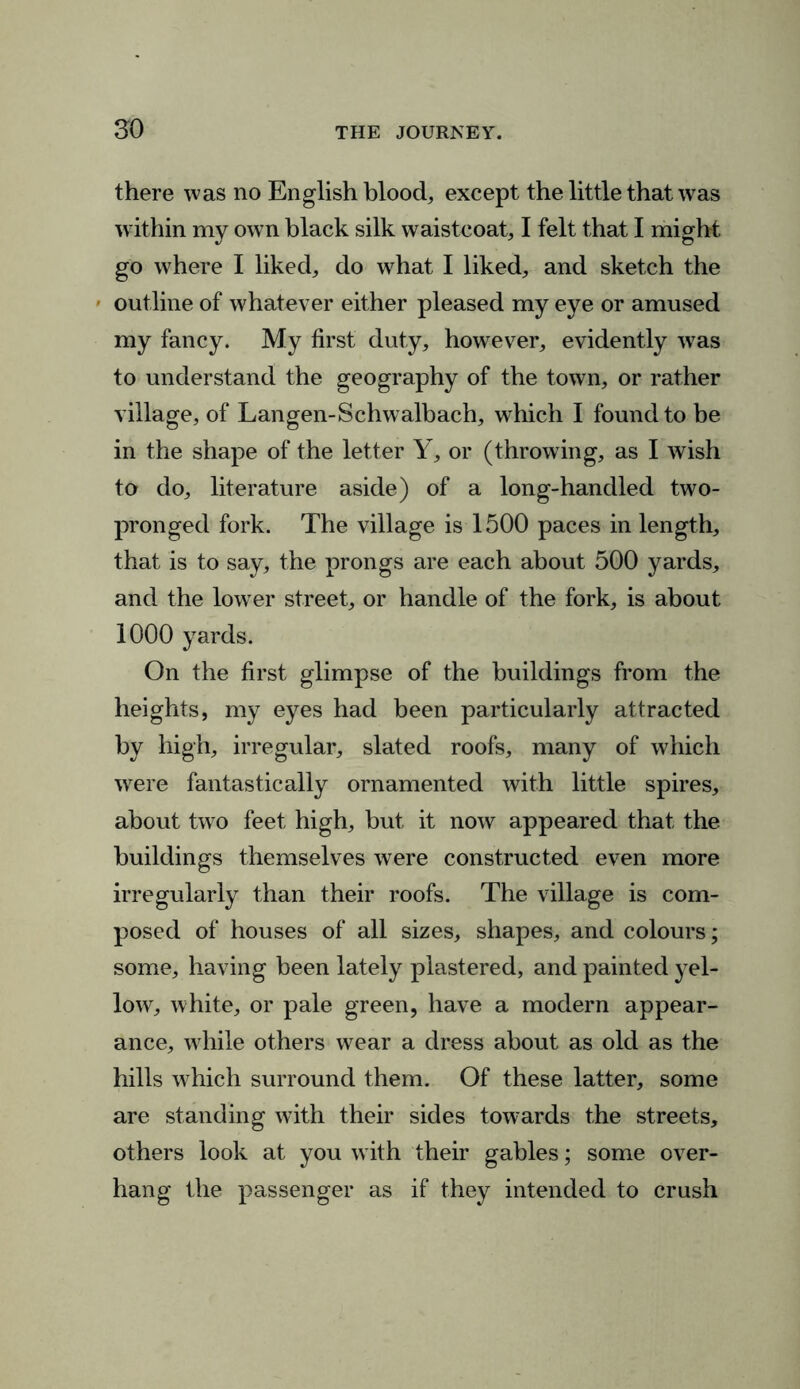 there was no English blood, except the little that was within my own black silk waistcoat, I felt that I might go where I liked, do what I liked, and sketch the outline of whatever either pleased my eye or amused my fancy. My first duty, however, evidently was to understand the geography of the town, or rather village, of Langen-Schwalbach, which I found to be in the shape of the letter Y, or (throwing, as I wish to do, literature aside) of a long-handled two- pronged fork. The village is 1500 paces in length, that is to say, the prongs are each about 500 yards, and the lowrer street, or handle of the fork, is about 1000 yards. On the first glimpse of the buildings from the heights, my eyes had been particularly attracted by high, irregular, slated roofs, many of which were fantastically ornamented with little spires, about two feet high, but it now appeared that the buildings themselves were constructed even more irregularly than their roofs. The village is com- posed of houses of all sizes, shapes, and colours; some, having been lately plastered, and painted yel- low, white, or pale green, have a modern appear- ance, while others wear a dress about as old as the hills which surround them. Of these latter, some are standing with their sides towards the streets, others look at you with their gables; some over- hang the passenger as if they intended to crush