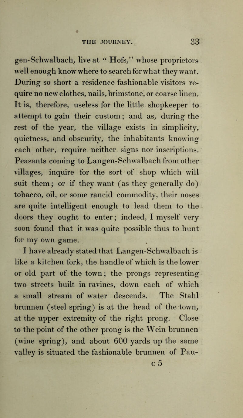 gen-Schwalbach, live at “ Hofs,” whose proprietors well enough know where to search for what they want. During so short a residence fashionable visitors re- quire no new clothes, nails, brimstone, or coarse linen. It is, therefore, useless for the little shopkeeper to attempt to gain their custom; and as, during the rest of the year, the village exists in simplicity, quietness, and obscurity, the inhabitants knowing each other, require neither signs nor inscriptions. Peasants coming to Langen-Schwalbach from other villages, inquire for the sort of shop which will suit them; or if they want (as they generally do) tobacco, oil, or some rancid commodity, their noses are quite intelligent enough to lead them to the doors they ought to enter; indeed, I myself very soon found that it was quite possible thus to hunt for my own game. I have already stated that Langen-Schw'albach is like a kitchen fork, the handle of which is the lower or old part of the town; the prongs representing two streets built in ravines, down each of which a small stream of water descends. The Stahl brunnen (steel spring) is at the head of the town, at the upper extremity of the right prong. Close to the point of the other prong is the Wein brunnen (wine spring), and about 600 yards up the same valley is situated the fashionable brunnen of Pau-